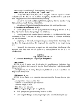 + Các tài liệu khác nhằm thuyết minh rõ phương án huy động.
   4.4 Cơ chế điều hành lãi suất các loại TP phát hành:
   − Chủ tịch UBND cấp Tỉnh, Tổng GĐ tổ chức phát hành thực hiện điều hành lãi
suất để tổ chức đấu thầu, lãi suất phát hành theo phương thức bảo lãnh và đại lý phát
hành trong phạm vi mức lãi suất trần và biên độ cho phép.
   − Lãi suất TP phát hành qua hệ thống KBNN theo phương thức bán lẻ do Bộ trưởng
Bộ tài chính quyết định cho từng đợt phát hành.
   − Lãi suất được Bộ tài chính thông báo theo phương thức trả lãi sau hàng năm.
   5. Phát hành trái phiếu doanh nghiệp
  −   Doanh nghiệp có mức vốn điều lệ đã góp tại thời điểm đăng ký chào bán từ 10 tỷ
đồng Việt Nam trở lên tính theo giá trị ghi trên sổ kế toán;
  −    Hoạt động kinh doanh của năm liền trước năm đăng ký chào bán phải có lãi, đồng
thời không có lỗ luỹ kế tính đến năm đăng ký chào bán, không có các khoản nợ phải trả
quá hạn trên một năm;
  −   Có phương án phát hành, phương án sử dụng và trả nợ vốn thu được từ đợt chào
bán được Hội đồng quản trị hoặc Hội đồng thành viên hoặc Chủ sở hữu công ty thông
qua;
  −     Có cam kết thực hiện nghĩa vụ của tổ chức phát hành đối với nhà đầu tư về điều
kiện phát hành, thanh toán, bảo đảm quyền và lợi ích hợp pháp của nhà đầu tư và các
điều kiện khác.

                                  CHƯƠNG 4
                             THỊ TRƯỜNG THỨ CẤP
  1. Khái niệm, chức năng của Sở giao dịch chứng khoán

   1.1 Khái niệm
   SGDCK là một thị trường trong đó việc giao dịch mua bán chứng khoán được thực
hiện tại một địa điểm tập trung gọi là sàn giao dịch (Trading floor) hoặc thông qua hệ
thống máy tính.
   Lịch sử phát triển của thị trường chứng khoán gắn liền với sự ra đời và phát triển của
Sở giao dịch chứng khoán.

   1.2 Hình thức sở hữu
   SGDCK là một tổ chức có tư cách pháp nhân được thành lập theo qui định của pháp
luật.
   Lịch sử phát triển trải qua các hình thức:
   - Hình thức sở hữu thành viên (phổ biến nhất)
   - Hình thức công ty cổ phần
   - Hình thức sở hữu nhà nước
   1.3 Chức năng của Sở giao dịch chứng khoán
  −    Thiết lập thị trường giao dịch chứng khoán có tổ chức
  −    Chức năng xác định giá cả công bằng trong việc tạo ra một thị trường liên tục


                                           16
 