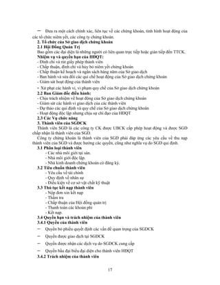 −     Đưa ra một cách chính xác, liên tục về các chứng khoán, tình hình hoạt động của
các tổ chức niêm yết, các công ty chứng khoán.
   2. Tổ chức của Sở giao dịch chứng khoán
   2.1 Hội Đồng Quản Trị
   Bao gồm các đại diện là những người có liên quan trực tiếp hoặc gián tiếp đến TTCK.
   Nhiệm vụ và quyền hạn của HĐQT:
   - Đình chỉ và rút giấy phép thành viên
   - Chấp thuận, đình chỉ và hủy bỏ niêm yết chứng khoán
   - Chấp thuận kế hoạch và ngân sách hàng năm của Sở giao dịch
   - Ban hành và sửa đổi các qui chế hoạt động của Sở giao dịch chứng khoán
   - Giám sát hoạt động của thành viên
   - Xử phạt các hành vi, vi phạm quy chế của Sở giao dịch chứng khoán
   2.2 Ban Giám đốc điều hành:
   - Chịu trách nhiệm về hoạt động của Sở giao dịch chứng khoán
   - Giám sát các hành vi giao dịch của các thành viên
   - Dự thảo các qui định và quy chế của Sở giao dịch chứng khoán
   - Hoạt động độc lập nhưng chịu sự chỉ đạo của HĐQT
   2.3 Các Vụ chức năng
   3. Thành viên của SGDCK
   Thành viên SGD là các công ty CK được UBCK cấp phép hoạt động và được SGD
chấp nhận là thành viên của SGD.
   Công ty chứng khoán là thành viên của SGD phải đáp ứng các yêu cầu về thu nạp
thành viên của SGD và được hưởng các quyền, cũng như nghĩa vụ do SGD qui định.
   3.1 Phân loại thành viên
        - Các nhà môi giới tại sàn.
        - Nhà môi giới độc lập.
        - Nhà kinh doanh chứng khoán có đăng ký.
   3.2 Tiêu chuẩn thành viên
        - Yêu cầu về tài chính
        - Quy định về nhân sự
        - Điều kiện về cơ sở vật chất kỹ thuật
   3.3 Thủ tục kết nạp thành viên
        - Nộp đơn xin kết nạp
        - Thẩm tra
        - Chấp thuận của Hội đồng quản trị
        - Thanh toán các khoản phí
        - Kết nạp.
   3.4 Quyền hạn và trách nhiệm của thành viên
   3.4.1 Quyền của thành viên
  −    Quyền bỏ phiếu quyết định các vấn đề quan trọng của SGDCK
  −    Quyền được giao dịch tại SGDCK
  −    Quyền được nhận các dịch vụ do SGDCK cung cấp
  −    Quyền bầu đại biểu đại diện cho thành viên HĐQT
  3.4.2 Trách nhiệm của thành viên


                                          17
 