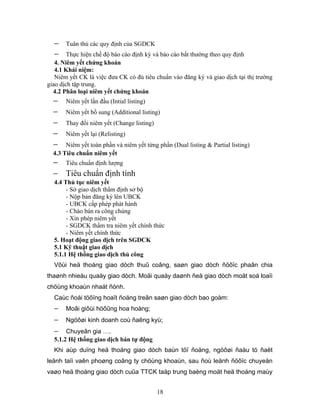 −    Tuân thủ các quy định của SGDCK
  −     Thực hiện chế độ báo cáo định kỳ và báo cáo bất thường theo quy định
   4. Niêm yết chứng khoán
   4.1 Khái niệm:
   Niêm yết CK là việc đưa CK có đủ tiêu chuẩn vào đăng ký và giao dịch tại thị trường
giao dịch tập trung.
  4.2 Phân loại niêm yết chứng khoán
  −    Niêm yết lần đầu (Intial listing)
  −    Niêm yết bổ sung (Additional listing)
  −    Thay đổi niêm yết (Change listing)
  −    Niêm yết lại (Relisting)
  −    Niêm yết toàn phần và niêm yết từng phần (Dual listing & Partial listing)
  4.3 Tiêu chuẩn niêm yết
  − Tiêu chuẩn định lượng
  − Tiêu chuẩn định tính
  4.4 Thủ tục niêm yết
       - Sở giao dịch thẩm định sơ bộ
       - Nộp bản đăng ký lên UBCK
       - UBCK cấp phép phát hành
       - Chào bán ra công chúng
       - Xin phép niêm yết
       - SGDCK thẩm tra niêm yết chính thức
       - Niêm yết chính thức
  5. Hoạt động giao dịch trên SGDCK
  5.1 Kỹ thuật giao dịch
  5.1.1 Hệ thống giao dịch thủ công
  Vôùi heä thoáng giao dòch thuû coâng, saøn giao dòch ñöôïc phaân chia
thaønh nhieàu quaày giao dòch. Moãi quaày daønh ñeå giao dòch moät soá loaïi
chöùng khoaùn nhaát ñònh.
  Caùc ñoái töôïng hoaït ñoäng treân saøn giao dòch bao goàm:
  −    Moâi giôùi höôûng hoa hoàng;
  −    Ngöôøi kinh doanh coù ñaêng kyù;
  −    Chuyeân gia ….
  5.1.2 Hệ thống giao dịch bán tự động
  Khi aùp duïng heä thoáng giao dòch baùn töï ñoäng, ngöôøi ñaàu tö ñaët
leänh taïi vaên phoøng coâng ty chöùng khoaùn, sau ñoù leänh ñöôïc chuyeån
vaøo heä thoáng giao dòch cuûa TTCK taäp trung baèng moät heä thoáng maùy


                                            18
 