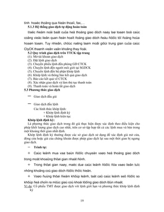 tính hoaëc thoâng qua ñieän thoaïi, fax,…
   5.1.3 Hệ thống giao dịch tự động hoàn toàn
  Đaëc ñieåm noåi baät cuûa heä thoáng giao dòch naøy laø toaøn boä caùc
coâng vieäc lieân quan ñeán hoaït ñoäng giao dòch ñeàu ñöôïc töï ñoäng hoùa
hoaøn toaøn. Tuy nhieân, chöùc naêng laøm moâi giôùi trung gian cuûa caùc
CtyCK thaønh vieân vaãn khoâng thay ñoåi.
   5.2 Quy trình giao dịch trên TTCK tập trung
   (1). Mở tài khoản giao dịch
   (2). Đặt lệnh giao dịch
   (3). Chuyển phiếu lệnh đến phòng GD CTCK
   (4). Chuyển lệnh đến người môi giới tại SGDCK
   (5). Chuyển lệnh đến bộ phận khớp lệnh
   (6). Khớp lệnh và thông báo kết quả giao dịch
   (7). Báo cáo kết quả về CTCK
   (8). Xác nhận giao dịch và làm thủ tục thanh toán
   (9). Thanh toán và hoàn tất giao dịch
5.3 Phương thức giao dịch

  −    Giao dịch đấu giá

  −     Giao dịch đấu lệnh
        Các hình thức khớp lệnh:
               + Khớp lệnh định kỳ
               + Khớp lệnh kiên tục
   Khớp lệnh định kỳ:
   Là phương thức giao dịch trong đó giá thực hiện được xác định theo điều kiện cho
phép khối lượng giao dịch cao nhất, trên cơ sở tập hợp tất cả các lệnh mua và bán trong
một khoảng thời gian nhất định.
   Khớp lệnh định kỳ thường được các sở giao dịch sử dụng để xác định giá mở cửa,
đóng cửa hoặc giá của chứng khoán được phép giao dịch lại sau một thời gian bị ngưng
giao dịch.
  −    Trình tự:
  +    Caùc leänh mua vaø baùn ñöôïc chuyeån vaøo heä thoáng giao dòch
trong moät khoaûng thôøi gian nhaát ñònh.
  +    Trong thôøi gian naøy, maëc duø caùc leänh ñöôïc ñöa vaøo lieân tuïc
nhöng khoâng coù giao dòch ñöôïc thöïc hieän.
  +    Vaøo ñuùng thôøi ñieåm khôùp leänh, taát caû caùc leänh seõ ñöôïc so
khôùp ñeå choïn ra möùc giaù coù khoái löôïng giao dòch lôùn nhaát.
Ví dụ: Cổ phiếu TMT được giao dịch với lệnh giới hạn và phương thức khớp lệnh định
    kỳ


                                           19
 