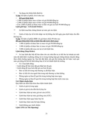 −        Áp dụng cho khớp lệnh định kỳ.
    Ví dụ: Sổ lệnh cổ phiếu AAA như sau:
    − Kết quả khớp lệnh:
    + 1.000 cổ phiếu được mua và bán với giá 98.000 đồng/cp
    + 2.000 cổ phiếu được mua và bán với giá 99.000 đồng/cp
    + Còn 2.000 cổ phiếu sẽ được mua và bán với giá cao hơn 99.000 đồng/cp
    Lệnh giới hạn – LO (Limit Order)
−       Là lệnh mua/bán chứng khoán tại mức giá xác định.

−      Lệnh có hiệu lực kể từ khi nhập vào hệ thống cho hết ngày giao dịch hoặc cho đến
khi huỷ bỏ.
  Ví dụ: Sổ lệnh cổ phiếu BBB với giá tham chiếu 99 như sau:
  Kết quả khớp lệnh (Giả sử lệnh bán đặt trước lệnh mua):
  − 1.000 cổ phiếu sẽ được bán và mua với giá 98.000 đồng/cp
    −   1.000 cổ phiếu sẽ được bán và mua với giá 100.000 đồng/cp
    −  3.000 cổ phiếu đặt mua còn lại sẽ chờ lệnh bán.
    Lệnh dừng (Stop Order)
    −  Là loại lệnh đặc biệt để bảo đảm cho các nhà đầu tư có thể thu lợi nhuận tại một
mức độ nhất định và phòng chống rủi ro trong trường hợp giá chứng khoán chuyển động
theo chiều hướng ngược lại. Sau khi đặt lệnh, nếu giá thị trường đạt tới hoặc vượt quá
mức giá dừng thì khi đó lệnh dừng thực tế sẽ trở thành lệnh thị trường.
   − Có 2 loại lệnh dừng:
   + Lệnh dừng để bán luôn đặt giá thấp hơn thị giá.
   + Lệnh dừng để mua luôn đặt giá cao hơn thị giá.
   − Bảo vệ tiền lời trong một thương vụ đã thực hiện
    −   Bảo vệ tiền lời của ngưới bán trong một thương vụ bán khống.
    −   Phòng ngừa sự thua lỗ quá lớn trong trường hợp mua ngay.
    −    Phòng ngừa sự thua lỗ quá lớn trong trường hợp bán trước mua sau.
    5.4.2 Định chuẩn lệnh
    Quy định các điều kiện kèm theo định chuẩn lệnh:
    −   Lệnh có giá trị trong ngày
    −   Lệnh có giá trị cho đến khi bị hủy bỏ
    −   Lệnh thực hiện tại mức giá mở cửa (ATO)
    −   Lệnh thực hiện tại mức giá đóng cửa (ATC)
    −   Lệnh thực hiện ngay hoặc hủy bỏ
    −   Lệnh thực hiện toàn bộ hoặc không
    −  Lệnh không quy trách nhiệm
    Lệnh ATO (At The Opening)


                                            21
 