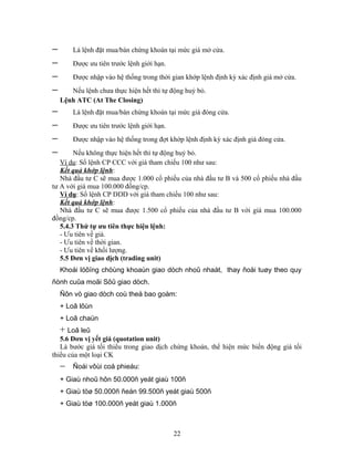 −       Là lệnh đặt mua/bán chứng khoán tại mức giá mở cửa.
−       Được ưu tiên trước lệnh giới hạn.
−       Được nhập vào hệ thống trong thời gian khớp lệnh định kỳ xác định giá mở cửa.
−      Nếu lệnh chưa thực hiện hết thì tự động huỷ bỏ.
    Lệnh ATC (At The Closing)
−       Là lệnh đặt mua/bán chứng khoán tại mức giá đóng cửa.
−       Được ưu tiên trước lệnh giới hạn.
−       Được nhập vào hệ thống trong đợt khớp lệnh định kỳ xác định giá đóng cửa.
−       Nếu không thực hiện hết thì tự động huỷ bỏ.
   Ví dụ: Sổ lệnh CP CCC với giá tham chiếu 100 như sau:
   Kết quả khớp lệnh:
   Nhà đầu tư C sẽ mua được 1.000 cổ phiếu của nhà đầu tư B và 500 cổ phiếu nhà đầu
tư A với giá mua 100.000 đồng/cp.
   Ví dụ: Sổ lệnh CP DDD với giá tham chiếu 100 như sau:
   Kết quả khớp lệnh:
   Nhà đầu tư C sẽ mua được 1.500 cổ phiếu của nhà đầu tư B với giá mua 100.000
đồng/cp.
   5.4.3 Thứ tự ưu tiên thực hiện lệnh:
   - Ưu tiên về giá.
   - Ưu tiên về thời gian.
   - Ưu tiên về khối lượng.
   5.5 Đơn vị giao dịch (trading unit)
    Khoái löôïng chöùng khoaùn giao dòch nhoû nhaát, thay ñoåi tuøy theo quy
ñònh cuûa moãi Sôû giao dòch.
    Ñôn vò giao dòch coù theå bao goàm:
    + Loâ lôùn
    + Loâ chaün
    + Loâ leû
   5.6 Đơn vị yết giá (quotation unit)
   Là bước giá tối thiểu trong giao dịch chứng khoán, thể hiện mức biến động giá tối
thiểu của một loại CK
    −   Ñoái vôùi coå phieáu:
    + Giaù nhoû hôn 50.000ñ yeát giaù 100ñ
    + Giaù töø 50.000ñ ñeán 99.500ñ yeát giaù 500ñ
    + Giaù töø 100.000ñ yeát giaù 1.000ñ



                                            22
 