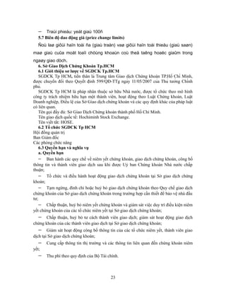 −    Traùi phieáu: yeát giaù 100ñ
   5.7 Biên độ dao động giá (price change limits)
   Ñoù laø giôùi haïn toái ña (giaù traàn) vaø giôùi haïn toái thieåu (giaù saøn)
maø giaù cuûa moät loaïi chöùng khoaùn coù theå taêng hoaëc giaûm trong
ngaøy giao dòch.
    6. Sở Giao Dịch Chứng Khoán Tp.HCM
    6.1 Giới thiệu sơ lược về SGDCK Tp.HCM
    SGDCK Tp HCM, tiền thân là Trung tâm Giao dịch Chứng khoán TP.Hồ Chí Minh,
được chuyển đổi theo Quyết định 599/QĐ-TTg ngày 11/05/2007 của Thủ tướng Chính
phủ.
    SGDCK Tp HCM là pháp nhân thuộc sở hữu Nhà nước, được tổ chức theo mô hình
công ty trách nhiệm hữu hạn một thành viên, hoạt động theo Luật Chứng khoán, Luật
Doanh nghiệp, Điều lệ của Sở Giao dịch chứng khoán và các quy định khác của pháp luật
có liên quan.
    Tên gọi đầy đủ: Sở Giao Dịch Chứng khoán thành phố Hồ Chí Minh.
    Tên giao dịch quốc tế: Hochiminh Stock Exchange.
    Tên viết tắt: HOSE.
    6.2 Tổ chức SGDCK Tp HCM
Hội đồng quản trị
Ban Giám đốc
Các phòng chức năng
    6.3 Quyền hạn và nghĩa vụ
    a. Quyền hạn
    − Ban hành các quy chế về niêm yết chứng khoán, giao dịch chứng khoán, công bố
thông tin và thành viên giao dịch sau khi được Uỷ ban Chứng khoán Nhà nước chấp
thuận;
    − Tổ chức và điều hành hoạt động giao dịch chứng khoán tại Sở giao dịch chứng
khoán;
    − Tạm ngừng, đình chỉ hoặc huỷ bỏ giao dịch chứng khoán theo Quy chế giao dịch
chứng khoán của Sở giao dịch chứng khoán trong trường hợp cần thiết để bảo vệ nhà đầu
tư;
    − Chấp thuận, huỷ bỏ niêm yết chứng khoán và giám sát việc duy trì điều kiện niêm
yết chứng khoán của các tổ chức niêm yết tại Sở giao dịch chứng khoán;
   −   Chấp thuận, huỷ bỏ tư cách thành viên giao dịch; giám sát hoạt động giao dịch
chứng khoán của các thành viên giao dịch tại Sở giao dịch chứng khoán;
   −    Giám sát hoạt động công bố thông tin của các tổ chức niêm yết, thành viên giao
dịch tại Sở giao dịch chứng khoán;
   −   Cung cấp thông tin thị trường và các thông tin liên quan đến chứng khoán niêm
yết;
   −   Thu phí theo quy định của Bộ Tài chính.



                                          23
 