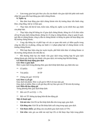 −     Làm trung gian hoà giải theo yêu cầu của thành viên giao dịch khi phát sinh tranh
chấp liên quan đến hoạt động giao dịch chứng khoán.
  b. Nghĩa vụ
  −     Bảo đảm hoạt động giao dịch chứng khoán trên thị trường được tiến hành công
khai, công bằng, trật tự và hiệu quả;
  −    Thực hiện chế độ kế toán, kiểm toán, thống kê, nghĩa vụ tài chính theo quy định
của pháp luật;
  −     Thực hiện công bố thông tin về giao dịch chứng khoán, thông tin về tổ chức niêm
yết tại Sở giao dịch chứng khoán, thông tin về công ty chứng khoán, công ty quản lý quỹ,
quỹ đầu tư chứng khoán, công ty đầu tư chứng khoán và thông tin giám sát hoạt động của
thị trường chứng khoán;
  −    Cung cấp thông tin và phối hợp với các cơ quan nhà nước có thẩm quyền trong
công tác điều tra và phòng, chống các hành vi vi phạm pháp luật về chứng khoán và thị
trường chứng khoán;
  −     Phối hợp thực hiện công tác tuyên truyền, phổ biến kiến thức về chứng khoán và
thị trường chứng khoán cho nhà đầu tư;
  −    Bồi thường thiệt hại cho thành viên giao dịch trong trường hợp Sở giao dịch
chứng khoán gây thiệt hại cho thành viên giao dịch, trừ trường hợp bất khả kháng.
  6.4 Minh hóa hoạt động giao dịch
  6.4.1 Đơn vị giao dịch
  Đơn vị giao dịch trong phương thức giao dịch khớp lệnh được quy định như sau:
  −    Cổ phiếu:             10 CP

  −    Trái phiếu:           10 TP

  −    Chứng chỉ quỹ: 10 CCQ
  6.4.2 Đơn vị yết giá
  Giao dịch trái phiếu: Đơn vị yết giá là 100 đ với mọi mức giá.
  Giao dịch cổ phiếu: Đơn vị yết giá thay đổi tuỳ theo giá của CP đó trên thị trường:
  6.4.3 Biên độ dao động giá
  Trong phương thức giao dịch khớp lệnh:
  −    Đối với CP và CCQ: +/- 5%

  −  Đối với TP: không áp dụng biên độ dao động giá
  Một số thuật ngữ:
  −    Giá mở cửa: Giá CK tại lần khớp lệnh đầu tiên trong ngày giao dịch.
  −    Giá đóng cửa: Giá CK tại lần khớp lệnh cuối cùng trong ngày giao dịch.
  −    Giá tham chiếu: giá đóng cửa của phiên giao dịch trước (ở VN)
  −    Giá trần: mức giá cao nhất mà một loại CK có thể được thực hiện trong phiên



                                           24
 