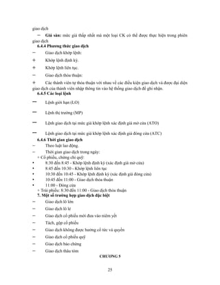 giao dịch
    −   Giá sàn: mức giá thấp nhất mà một loại CK có thể được thực hiện trong phiên
giao dịch
   6.4.4 Phương thức giao dịch
−       Giao dịch khớp lệnh:
+       Khớp lệnh định kỳ.
+       Khớp lệnh liên tục.
−       Giao dịch thỏa thuận:
+       Các thành viên tự thỏa thuận với nhau về các điều kiện giao dịch và được đại diện
giao dịch của thành viên nhập thông tin vào hệ thống giao dịch để ghi nhận.
   6.4.5 Các loại lệnh

−       Lệnh giới hạn (LO)

−       Lệnh thị trường (MP)

−       Lệnh giao dịch tại mức giá khớp lệnh xác định giá mở cửa (ATO)

−        Lệnh giao dịch tại mức giá khớp lệnh xác định giá đóng cửa (ATC)
    6.4.6 Thời gian giao dịch
−        Theo luật lao động.
−        Thời gian giao dịch trong ngày:
    + Cổ phiếu, chứng chỉ quỹ:
•        8:30 đến 8:45 - Khớp lệnh định kỳ (xác định giá mở cửa)
•        8:45 đến 10:30 - Khớp lệnh liên tục
•        10:30 đến 10:45 - Khớp lệnh định kỳ (xác định giá đóng cửa)
•        10:45 đến 11:00 - Giao dịch thỏa thuận
•        11:00 - Đóng cửa
    + Trái phiếu: 8:30 đến 11:00 - Giao dịch thỏa thuận
    7. Một số trường hợp giao dịch đặc biệt
−        Giao dịch lô lớn
−       Giao dịch lô lẻ
−       Giao dịch cổ phiếu mới đưa vào niêm yết
−       Tách, gộp cổ phiếu
−       Giao dịch không được hưởng cổ tức và quyền
−       Giao dịch cổ phiếu quỹ
−       Giao dịch bảo chứng
−       Giao dịch thâu tóm
                                      CHƯƠNG 5


                                           25
 