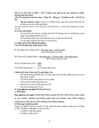 Giá trị sổ sách mỗi cổ phần = Vốn cổ phần ròng (giá trị tài sản ròng)/số cổ phần
thường đang lưu hành
Vốn CP ròng (giá trị tài sản ròng) = Tổng TS – Tổng nợ - Cổ phần ưu đãi – Lãi CP ưu
đãi
    − Thị giá (market value) là giá cả cổ phiếu được giao dịch (mua, bán) trên thị
       trường tại một thời điểm nhất định.
Tùy theo quan hệ cung cầu mà thị giá có thể thấp hơn, cao hơn hoặc bằng giá trị thực
của CP.
d. Cổ tức (Dividend)
    − Cổ tức là tiền chia lời cho cổ đông trên mỗi CP thường, căn cứ vào kết quả có thu
       nhập từ họat động SXKD của Cty.
    − Cổ tức thường được trả sau khi đã trả cổ tức cố định cho CP ưu đãi.
    − Cổ tức được công bố theo năm và trả theo Quý
3. Chính sách cổ tức (Dividend policy)
Các chỉ tiêu đánh giá chính sách cổ tức:

 Thu nhập mỗi cổ phần (EPS)= Thu nhập ròng – Cổ tức ưu đãi
                                   Số CP thường đang lưu hành

 Cổ tức mỗi cổ phần (DPS) = thu nhập ròng – Cổ tức ưu đãi – Thu nhập giữ lại
                                          Số CP thường đang lưu hành

 Chỉ số thanh toán cổ tức = DPS
                               EPS
Chỉ số thu nhập giữ lại = 1 – chỉ số thanh toán cổ tức.

Chính sách chia cổ tức của Cty phụ thuộc vào:
    − Kết quả họat động SXKD của Cty trong năm, căn cứ là thu nhập ròng của Cty sau
       khi trừ lãi và thuế.
    − Số CPƯĐ chiếm trong tổng số vốn cổ phần.
    − Chính sách tài chính trong năm tới.
    − Hạn mức của quỹ tích lũy dành cho ĐT.
    − Giá trị thị trường của CP Cty.
4. Coå phieáu öu ñaõi (Preferred stock)
a. Khái niệm:
Coå phieáu öu ñaõi cuõng theå hieän quyeàn lôïi sôû höõu trong moät coâng
ty, tuy nhieân, nhöõng coå ñoâng naém loaïi coå phieáu naøy ñöôïc höôûng
moät soá öu ñaõi hôn so vôùi nhöõng coå ñoâng thöôøng.
b. Phân loại cổ phiếu ưu đãi
Công ty cổ phần có thể có cổ phần ưu đãi. Người sở hữu cổ phần ưu đãi gọi là cổ đông
ưu đãi. Cổ phần ưu đãi gồm các loại sau đây:
    − Cổ phần ưu đãi biểu quyết;
    − Cổ phần ưu đãi cổ tức;



                                            27
 