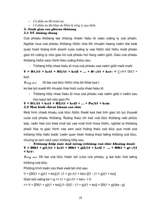 − Cổ phần ưu đãi hoàn lại;
   − Cổ phần ưu đãi khác do Điều lệ công ty quy định.
5. Đònh giaù coå phieáu thöôøng
5.1 YÙ töôûng chung
Coå phieáu thöôøng laø chöùng nhaän ñaàu tö vaøo coâng ty coå phaàn.
Ngöôøi mua coå phieáu thöôøng ñöôïc chia lôïi nhuaän haøng naêm töø keát
quaû hoaït ñoäng kinh doanh cuûa coâng ty vaø ñöôïc sôû höõu moät phaàn
giaù trò coâng ty vôùi giaù trò coå phieáu hoï ñang naêm giöõ. Giaù coå phieáu
thöôøng ñöôïc xaùc ñònh theo coâng thöùc sau:
   - Tröôøng hôïp nhaø ñaàu tö mua coå phieáu vaø naém giöõ maõi maõi:
V = D1/(1 + ke)1 + D2/(1 + ke)2 + … + D∞/(1 + ke)∞ = ∑∞t=1 Dt/(1 +
ke)t
Trong ñoù:    Dt laø coå töùc ñöôïc chia ôû thôøi kyø t
ke laø tyû suaát lôïi nhuaän ñoøi hoûi cuûa nhaø ñaàu tö
   - Tröôøng hôïp nhaø ñaàu tö mua coå phieáu vaø naém giöõ n naêm sau
     ñoù baùn laïi vôùi giaù Pn:
V = D1/(1 + ke)1 + D2/(1 + ke)2 + … + Pn/(1 + ke)n
5.2 Moâ hình chieát khaáu coå töùc
Moâ hình chieát khaáu coå töùc ñöôïc thieát keá ñeå tính giaù trò lyù thuyeát
cuûa coå phieáu thöôøng. Ñoäng thaùi chi traû coå töùc thöôøng raát phöùc
taïp, neân ñeå coù theå moâ taû vaø moâ hình hoùa ñöôïc, ngöôøi ta thöôøng
phaûi ñöa ra giaû ñònh vaø xem xeùt ñoäng thaùi coå töùc qua moät soá
tröôøng hôïp ñaëc bieät. Lieân quan ñeán ñoäng thaùi taêng tröôûng coå töùc,
chuùng ta xem xeùt caùc tröôøng hôïp sau:
   - Tröôøng hôïp toác ñoä taêng tröôûng coå töùc khoâng ñoåi:
V = D0(1 + g)1/(1 + ke)1 + D0(1 + g)2/(1 + ke)2 + … + D0(1 + g)∞/(1
+ ke)∞
Trong ñoù: D0 laø coå töùc hieän taïi cuûa coå phieáu; g laø toác ñoä taêng
tröôûng coå töùc
Phöông trình treân coù theå vieát laïi nhö sau:
V = [D0(1 + g)/(1 + ke)].[1- (1 + g)∞/(1 + ke)∞]/[1 - (1 + g)/(1 + ke)]
Giaû söû raèng ke > g => (1 + g)∞/(1 + ke)∞ = 0
=> V = [D0(1 + g)/(1 + ke)].(1- 0)/[1 - (1 + g)/(1 + ke)] = D0(1 + g)/(ke - g)



                                          28
 
