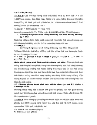 => V = D1/(ke - g)
Ví duï 1: Coå töùc kyø voïng cuûa coå phieáu ACB ôû thôøi kyø t = 1 laø
4.000ñ/coå phieáu. Coå töùc naøy ñöôïc kyø voïng taêng tröôûng 6%/naêm
trong töông lai. Hoûi giaù coå phieáu laø bao nhieâu neáu nhaø ñaàu tö ñoøi
hoûi tyû suaát lôïi nhuaän laø 14%?
Ta coù: D1 = 4.000ñ/cp; ke = 14%; g = 6%
Aùp duïng coâng thöùc V = D1/(ke - g) = 4.000/(14% - 6%) = 50.000 ñoàng/cp
  - Tröôøng hôïp toác ñoä taêng tröôûng coã töùc baèng khoâng
      (g = 0%)
Ñaây laø tröôøng hôïp ñaëc bieät cuûa moâ hình toác ñoä taêng tröôûng coå
töùc khoâng ñoåi khi g = 0. Khi ñoù ta coù coâng thöùc nhö sau:
V = D1/ke
   - Tröôøng hôïp toác ñoä taêng tröôûng coå töùc thay ñoåi
Tröôøng hôïp toác ñoä taêng tröôûng coå töùc g thay ñoåi qua töøng giai ñoaïn
thì ta coù coâng thöùc sau:
V = D0(1 + g1)1/(1 + ke)1 + D0(1 + g2)2/(1 + ke)2 + … + D0(1 +
g∞)∞/(1 + ke)∞
Haïn cheá cuûa moâ hình chieát khaáu coå töùc: Chæ coù theå aùp
duïng ñeå tính giaù coå phieáu trong caùc tröôøng hôïp toác ñoä taêng tröôûng
coå töùc baèng g khoâng ñoåi hoaëc baèng 0 vaø ngay caû khi toác ñoä taêng
tröôûng coå töùc thay ñoåi qua töøng thôøi kyø (tuy phöùc taïp nhöng coù theå
tính ñöôïc), nhöng moâ hình naøy khoâng aùp duïng ñöôïc trong tröôøng hôïp
coâng ty giöõ laïi toaøn boä lôïi nhuaän cho taùi ñaàu tö vaø khoâng traû coå
töùc cho coå ñoâng.
5.3 Phöông phaùp ñònh giaù coå phieáu theo tyû soá PE (Price -
Earnings ratio)
Phöông phaùp naøy ñöa ra caùch tính giaù coå phieáu raát ñôn giaûn baèng
caùch laáy lôïi nhuaän kyø voïng treân moãi coå phieáu nhaân vôùi tyû soá PE
bình quaân cuûa ngaønh.
Ví duï 2: Moät coâng ty kyø voïng seõ kieám ñöôïc lôïi nhuaän treân moãi coå
phieáu laø 3.000 ñoàng trong naêm tôùi vaø tyû soá PE bình quaân cuûa
ngaønh laø 15 thì giaù coå phieáu laø:
V = 3.000 x 15 = 45.000 ñoàng/cp
6. Lôïi suaát coå phieáu


                                         29
 