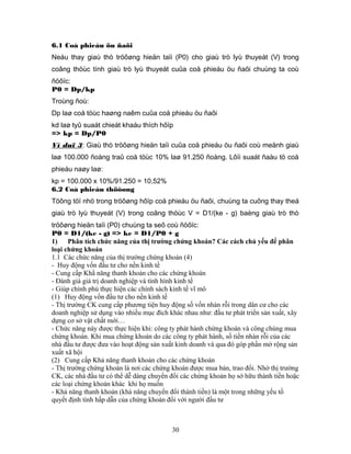 6.1 Coå phieáu öu ñaõi
Neáu thay giaù thò tröôøng hieän taïi (P0) cho giaù trò lyù thuyeát (V) trong
coâng thöùc tính giaù trò lyù thuyeát cuûa coå phieáu öu ñaõi chuùng ta coù
ñöôïc:
P0 = Dp/kp
Troùng ñoù:
Dp laø coå töùc haøng naêm cuûa coå phieáu öu ñaõi
kd laø tyû suaát chieát khaáu thích hôïp
=> kp = Dp/P0
Ví duï 3: Giaù thò tröôøng hieän taïi cuûa coå phieáu öu ñaõi coù meänh giaù
laø 100.000 ñoàng traû coå töùc 10% laø 91.250 ñoàng. Lôïi suaát ñaàu tö coå
phieáu naøy laø:
kp = 100.000 x 10%/91.250 = 10,52%
6.2 Coå phieáu thöôøng
Töông töï nhö trong tröôøng hôïp coå phieáu öu ñaõi, chuùng ta cuõng thay theá
giaù trò lyù thuyeát (V) trong coâng thöùc V = D1/(ke - g) baèng giaù trò thò
tröôøng hieän taïi (P0) chuùng ta seõ coù ñöôïc:
P0 = D1/(ke - g) => ke = D1/P0 + g
1)    Phân tích chức năng của thị trường chứng khoán? Các cách chủ yếu để phân
loại chứng khoán
1.1 Các chức năng của thị trường chứng khoán (4)
- Huy động vốn đầu tư cho nền kinh tế
- Cung cấp Khẩ năng thanh khoản cho các chứng khoán
- Đánh giá giá trị doanh nghiệp và tình hình kinh tế
- Giúp chính phủ thực hiện các chính sách kinh tế vĩ mô
(1) Huy động vốn đầu tư cho nền kinh tế
- Thị trường CK cung cấp phương tiện huy động số vốn nhàn rỗi trong dân cư cho các
doanh nghiệp sử dụng vào nhiều mục đích khác nhau như: đầu tư phát triển sản xuất, xây
dựng cơ sở vật chất mới…
- Chức năng này được thực hiện khi: công ty phát hành chứng khoán và công chúng mua
chứng khoán. Khi mua chứng khoán do các công ty phát hành, số tiền nhàn rỗi của các
nhà đầu tư được đưa vào hoạt động sản xuất kinh doanh và qua đó góp phần mở rộng sản
xuất xã hội
(2) Cung cấp Khả năng thanh khoản cho các chứng khoán
- Thị trường chứng khoán là nơi các chứng khoán được mua bán, trao đổi. Nhờ thị trường
CK, các nhà đầu tư có thể dễ dàng chuyển đổi các chứng khoản họ sở hữu thành tiền hoặc
các loại chứng khoán khác khi họ muốn
- Khả năng thanh khoản (khả năng chuyển đổi thành tiền) là một trong những yếu tố
quyết định tính hấp dẫn của chứng khoán đối với người đầu tư



                                         30
 