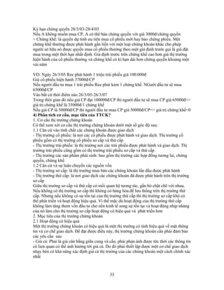 Kỳ hạn chứng quyền 28/3/03-28/4/03
Nếu A không muốn mua CP, A có thể bán chứng quyền với giá 3000đ/chứng quyền
+ Chứng khế: là quyền dự tính ưu tiên mua cổ phiếu mới hay bảo chứng phiếu. Một
chứng khế thường được phát hành gắn liền với một loại chứng khoán khác cho phép
người sở hữu nó được quyền mua cổ phiếu thường theo một giá định trước gọi là giá đặt
mua trong một thời hạn nhất định. Giá định trước trên chứng khế cao hơn giá thị trường
hiện hành của cổ phiếu thường và chứng khế có kì hạn dài hơn chứng quyền khoảng một
vài năm

VD: Ngày 26/3/05 Ree phát hành 1 triệu trái phiếu giá 100.000đ
Giá cổ phiếu hiện hành 37000đ/CP
Nếu người đầu tư mua 1 trái phiếu Ree phát kèm 1 chứng khế. NGười đầu tư sẽ mua
65000đ/CP
Vào bất cứ thời điểm nào 26/3/05-26/3/07
Trong thời gian đó nếu giá CP đạt 100000đ/CP thì người đầu tư sẽ mua CP giá 65000đ=>
giá trị chứng khế là 35000đ/1 chứng khế
Nếu giá CP là 50000đ/CP thì người đầu tư mua CP giá 50000đ/CP=> giá trị chứng khế=0
4) Phân tích cơ cấu, mục tiêu của TTCK?
1. Cơ cấu thị trường chứng khoán
Có thể xem xét cơ cấu thị trường chứng khoán dưới một số góc độ sau:
1.1 Căn cứ vào tính chất các chứng khoán được giao dịch
- Thị trường cổ phiếu: là nơi các cổ phiếu được phát hành và giao dịch. Thị trường cổ
phiếu gồm có thị trường cổ phiếu sơ cấp và thứ cấp
- Thị trường trái phiếu: là thị trường nơi các trái phiếu được phát hành và giao dịch. Thị
trường trái phiếu cũng gồm có thị trường trái phiếu sơ cấp và thứ cấp
- Thị trường các sản phẩm phái sinh: bao gồm thị trường các hợp đồng tương lai, chứng
quyền, chứng khế
1.2 Căn cứ và sự luân chuyển các nguồn vốn
- Thị trường sơ cấp: là thị trường mua bán các chứng khoán lần đầu được phát hành
- Thị trường thứ cấp: là nơi giao dịch các chứng khoán đã được phát hành trên thị trường
sơ cấp
Giữa thị trường sơ cấp và thứ cấp có mối quan hệ tương tác, gắn bó chặt chẽ với nhau.
Nếu không có thị trường sơ cấp thì không có hàng hóa để lưu thống trên thị trường thứ
cấp. Nhưng nếu không có sự tồn tại của thị trường thứ cấp thì thị trường sơ cấp khó có
thể phát triển và hoạt động hiệu quả. Vì thế mặc dù hoạt động của thị trường thứ cấp
không làm tăng them vốn đầu tư cho nền kinh tế song sự tồn tại và hoạt động nhịp nhàng
của nó làm cho thị trường sơ cấp hoạt động có hiệu quả và phát triển hơn
2. Mục tiêu của thị trường chứng khoán
2.1 Hoạt động có hiệu quả
Một thị trường chứng khoán có hiệu quả là một thị trường có tính hiệu quả về mặt thông
tin và cơ chế giao dịch. Để đạt được điều này, thị trường chứng khoán cần phải đảm bảo
các yêu cầu sau
- Giá cả: Phải là giá cân bằng giữa cung và cầu, phải phản ánh được tức thời các thông tin
có lien quan có thể ảnh hưởng tới giá cả. Do đó phải thiết lập được một cơ chế giao dịch
nhạy bén có khả năng xác định giá cả thị trường của các chứng khoán một cách chính xác
nhất



                                           33
 