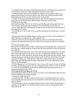 - Tính thanh khoản: Thị trường chứng khoán phải đảm bảo tính thanh khoản cao giúp cho
các nhà đầu tư có thể mua và bán chứng khoán bất kì lúc nào họ muốn
- Chi phí giao dịch: Phải tối thiểu hóa đảm bảo những lợi ích thu được từ đầu tư vào
chứng khoán không bị chi phí giao dịch ăn mòn. Muốn vậy hệ thống giao dịch chứng
khoán phải được tổ chức sao cho tiết kiệm nhất về mặt chi phí
- Tổ chức: thị trường chứng khoán phải được tổ chức một cách thuận tiện cho người sử
dụng. Như vậy mới thu hút được nhiều nhà đầu tư tham gia vào thị trường
2.2 Điều hành công bằng
Điều hành công bằng TTCK là việc đảm bảo sự bình đẳng giữa những người tham gia
vào thị trường. Muốn điều hành công bằng TTCK cần đảm bảo các yêu cầu sau:
- Các cơ quan điều hành thị trường phải xác lập các quy chế đảm bảo sự cạnh tranh tự do
bình đẳng trên thị trường
- Các nhà đầu tư và các tổ chức có lien quan đến chứng khoán tự do tham gia và rút khỏi
thị trường

- Mọi giao dịch không bình đẳng như giao dịch tay trong, ưu tiên cho đơn mua hang của
một số nhà đầu tư sai nguyên tắc… đều bị nghiêm cấm
- Đảm bảo quyền lội của các nhà đầu tư thông qua việc duy trì thị trường lành mạnh,
chống lại các trường hợp lũng đoạn thị trường và bóp méo giá gây thiệt hại cho nhà đầu
tư
2.3 Phát triển ổn định TTCK
Để đảm bảo TTCK phát triển ổn định và lành mạn cần chú trọng phát triển và loại trừ các
khả năng xảy ra khủng hoảng thị trường do mất khả năng thanh khoản hoặc do biến động
giá cả quá lớn
- Do mất khả năng thanh khoản: trên TTCK nhiều khi người mua không biết rõ về người
bán và khả năng thanh toán của họ nên việc một vài chứng khoán mất khả năng thanh
khoản sẽ làm cho nhiều nhà đầu tư rời bỏ thị trường, dẫn tới phản ứng dây chuyền và gây
ra khủng hoảng của toàn bộ thị trường. Để giải quyết vấn đề này cần có một cơ chế giao
dịch đảm bảo thông suốt, thành lập các tổ chức tài trợ chứng khoán, hỗ trợ thị trường
nhằm ngăn ngừa tình trạng mất khả năng thanh khoản đối với các chứng khoản của các
công ty vẫn hoạt động tốt
- Do biến động giá cả: các biến động lớn về giá cả xảy ra khi cung và cầu tạm thời không
cân bằng. Sự biến động quá mức của giá cả chứng khoán gây ra nỗi lo sợ cho các nhà đầu
tư và cản trở sự hoạt động tốt của thị trường. Để khắc phục hiện trạng này cần có các
công cụ ổn định giá cả trên TTCK
5) Các nguyên tắc hoạt động của TTCK
Thị trường chứng khoán là một thị trường có tổ chức nơi các chứng khoán được mua bán
tuân theo những quy tắc đã được ấn định
1. Nguyên tắc cạnh tranh tự do
- Các nhà phát hành, nhà đầu tư được tự do tham gia và rút khỏi thị trường. Giá cả trên
thị trường phản ánh quan hệ cung cầu về chứng khoán và thể hiện tương quan cạnh tranh
giữa các công ty
- Trên thị trường sơ cấp, các nhà phát hành cạnh tranh với nhau để bán chứng khoán của
mình cho các nhà đầu tư. Các nhà đầu tư được tự do lựa chọn các chứng khoán mà họ
muốn đầu tư vào




                                          34
 