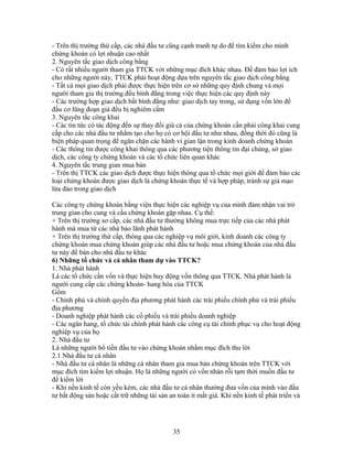 - Trên thị trường thứ cấp, các nhà đầu tư cũng cạnh tranh tự do để tìm kiếm cho mình
chứng khoán có lợi nhuận cao nhất
2. Nguyên tắc giao dịch công bằng
- Có rất nhiều người tham gia TTCK với những mục đích khác nhau. Để đảm bảo lợi ích
cho những người này, TTCK phải hoạt động dựa trên nguyên tắc giao dịch công bằng
- Tất cả mọi giao dịch phải được thực hiện trên cơ sở những quy định chung và mọi
người tham gia thị trường đều bình đẳng trong việc thực hiện các quy định này
- Các trường hợp giao dịch bất bình đẳng như: giao dịch tay trong, sử dụng vốn lớn để
đầu cơ lũng đoạn giá đều bị nghiêm cấm
3. Nguyên tắc công khai
- Các tin tức có tác động đến sự thay đổi giá cả của chứng khoán cần phải công khai cung
cấp cho các nhà đầu tư nhằm tạo cho họ có cơ hội đầu tư như nhau, đồng thời đó cũng là
biện pháp quan trọng để ngăn chặn các hành vi gian lận trong kinh doanh chứng khoán
- Các thông tin được công khai thông qua các phương tiện thông tin đại chúng, sở giao
dịch, các công ty chứng khoán và các tổ chức liên quan khác
4. Nguyên tắc trung gian mua bán
- Trên thị TTCK các giao dịch được thực hiện thông qua tổ chức mọi giới để đảm bảo các
loại chứng khoán được giao dịch là chứng khoán thực tế và hợp pháp, tránh sự giả mạo
lừa đảo trong giao dịch

Các công ty chứng khoán bằng viện thực hiện các nghiệp vụ của mình đảm nhận vai trò
trung gian cho cung và cầu chứng khoán gặp nhau. Cụ thể:
+ Trên thị trường sơ cấp, các nhà đầu tư thường không mua trực tiếp của các nhà phát
hành mà mua từ các nhà bảo lãnh phát hành
+ Trên thị trường thứ cấp, thông qua các nghiệp vụ môi giới, kinh doanh các công ty
chứng khoán mua chứng khoán giúp các nhà đầu tư hoặc mua chứng khoán của nhà đầu
tư này để bán cho nhà đầu tư khác
6) Những tổ chức và cá nhân tham dự vào TTCK?
1. Nhà phát hành
Là các tổ chức cần vốn và thực hiện huy động vốn thông qua TTCK. Nhà phát hành là
người cung cấp các chứng khoán- hang hóa của TTCK
Gồm
- Chính phủ và chính quyền địa phương phát hành các trái phiếu chính phủ và trái phiếu
địa phương
- Doanh nghiệp phát hành các cổ phiếu và trái phiếu doanh nghiệp
- Các ngân hang, tổ chức tài chính phát hành các công cụ tài chính phục vụ cho hoạt động
nghiệp vụ của họ
2. Nhà đầu tư
Là những người bổ tiền đầu tư vào chứng khoán nhằm mục đích thu lời
2.1 Nhà đầu tư cá nhân
- Nhà đầu tư cá nhân là những cá nhân tham gia mua bán chứng khoán trên TTCK với
mục đích tìm kiếm lợi nhuận. Họ là những người có vốn nhàn rỗi tạm thời muốn đầu tư
để kiếm lời
- Khi nền kinh tế còn yếu kém, các nhà đầu tư cá nhân thường đưa vốn của mình vào đầu
tư bất động sản hoặc cất trữ những tài sản an toàn ít mất giá. Khi nền kinh tế phát triển và




                                            35
 