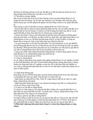 đạt được tốc độ tăng trưởng cao thì các nhà đầu tư có thể thu đượccác khoản lợi từ sự
tăng trưởng kinh tế thông qua việc đầu tư vào TTCK
2.2 Nhà đầu tư chuyên nghiệp
Hay là các tổ chức đầu tư là các tổ chức thường xuyên mua bán chứng khoán với số
lượng lớn trên thị trường. Các tổ chức này thường có các bộ phận chức năng bao gồm
nhiều chuyên gia có kinh nghiệm để nghiên cứu thị trường và đưa ra các quyết định đầu
tư
Nhìn chung có một số nhà đầu tư chuyên nghiệp chính trên TTCK như sau
- Quỹ tín thác đầu tư: Quỹ này được thành lập nhằm thu hút vốn của nhiều nhà đầu tư cá
nhân để đầu tư trên thị trường. Ưu điểm là có thể đa dạng hóa danh mục đầu tư và các
quyết định đầu tư được thực hiện bởi các chuyên gia có kinh nghiệm
- Công ty bảo hiểm: Công ty bảo hiểm quản lý phí bảo hiểm đóng góp từ những người
tham gia bảo hiểm và từ đó đưa vào đầu tư dưới các hình thức: gửi ngân hang, đầu tư vào
chứng khoán và cho vay. Để đảm bảo khả năng sinh lời và tính ổn định, tỷ trọng các
khoản đầu tư trong các công ty bảo hiểm được quy định rất chặt chẽ
- Các quỹ lượng hưu và các quỹ bảo hiểm khác: Các quỹ lương hưu và các quỹ BHXH
thu phí đóng góp định kì của các cá nhân để sau này trả cho họ lương hưu hay các khoản
trợ cấp khác. Phần phí thu được chưa phải chi trả có thể được các nhà quản lý quỹ đầu tư
vào một số chứng khoán mà cụ thể là các trái phiếu có độ an toàn cao
- Công ty tài chính: được phép kinh doanh chứng khoán, có thể sử dụng nguồn vốn của
mình để đầu tư vào chứng khoán nhằm mục đích thu lợi
3 Các tổ chức kinh doanh trên TTCK
3.1 Công ty chứng khoán
Là các công ty hoạt động trong ngành công nghiệp chứng khoán với các nghiệp vụ chính
là: bảo lãnh phát hành, môi giới và kinh doanh chứng khoán. Không phải công ty chứng
khoán nào cũng thực hiện cả 3 nghiệp vụ như trên. Để có thể thực hiện mỗi nghiệp vụ,
các công ty chứng khoán phải đảm bảo có một số vốn nhất định và phải được phép của cơ
quan có thẩm quyền

3.2 Ngân hang thương mại
Hoạt động của các NHTM trong lĩnh vực kinh doanh chứng khoán là tùy theo điều kiện
và luật pháp mỗi nước quy định. Trên thế giới có 2 kiểu mấu sau
- Ngân hàng vạn năng (hà lan, Đức, Thụy Sĩ..) ngân hàng có đầy đủ các dịch vụ: ngân
hàng, chứng khoán, bảo hiểm
- Ngân hàng phải thành lập công ty con chuyên hoạt động trong lĩnh vực chứng khoán
với tài sản riêng và hạch toán riêng
3.3 Công ty tư vấn đầu tư chứng khoán
Là công ty có chức năng tư vấn, giúp đỡ nhà đầu tư bằng việc ra quyết định đầu tư và
thực hiện các quyết định đầu tư từ đó. Tại nhiều nước, công ty chứng khoán cũng có thể
đảm nhận luôn chức năng tư vấn chứng khoán
3.4 Công ty quản lý quỹ đầu tư chứng khoán
Là công ty đứng ra quản lý tài sản của các quỹ tín thác đầu tư. Công ty này dựa trên đội
ngũ chuyên gia có kinh nghiệm và trình độ tiến hành phân tích về TTCK, từ đó đưa ra
các quyết định đầu tư hợp lý nhằm làm sinh lời tài sản của các quỹ tín thác đầu tư
7) Phân biệt 2 phương thức phát hành riêng lẻ và chào bán chứng khoán ra công
chúng



                                           36
 