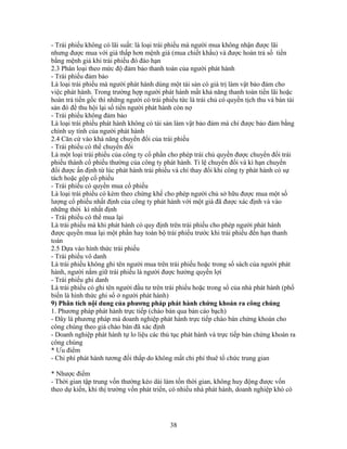 - Trái phiếu không có lãi suất: là loại trái phiếu mà người mua không nhận được lãi
nhưng được mua với giá thấp hơn mệnh giá (mua chiết khấu) và được hoàn trả số tiền
bằng mệnh giá khi trái phiếu đó đáo hạn
2.3 Phân loại theo mức độ đảm bảo thanh toán của người phát hành
- Trái phiếu đảm bảo
Là loại trái phiếu mà người phát hành dùng một tài sản có giá trị làm vật bảo đảm cho
việc phát hành. Trong trường hợp người phát hành mất khả năng thanh toán tiền lãi hoặc
hoàn trả tiền gốc thì những người có trái phiếu tức là trái chủ có quyền tịch thu và bán tài
sản đó để thu hội lại số tiền người phát hành còn nợ
- Trái phiếu không đảm bảo
Là loại trái phiếu phát hành không có tài sản làm vật bảo đảm mà chỉ được bảo đảm bằng
chính uy tính của người phát hành
2.4 Căn cứ vào khả năng chuyển đổi của trái phiếu
- Trái phiếu có thể chuyển đổi
Là một loại trái phiếu của công ty cổ phần cho phép trái chủ quyền được chuyển đổi trái
phiếu thành cổ phiếu thường của công ty phát hành. Tỉ lệ chuyển đổi và kì hạn chuyển
đổi được ấn định từ lúc phát hành trái phiếu và chỉ thay đổi khi công ty phát hành có sự
tách hoặc gộp cổ phiếu
- Trái phiếu có quyền mua cổ phiếu
Là loại trái phiếu có kèm theo chứng khế cho phép người chủ sở hữu được mua một số
lượng cổ phiếu nhất định của công ty phát hành với một giá đã được xác định và vào
những thời kì nhất định
- Trái phiếu có thể mua lại
Là trái phiếu mà khi phát hành có quy định trên trái phiếu cho phép người phát hành
được quyền mua lại một phần hay toàn bộ trái phiếu trước khi trái phiếu đến hạn thanh
toán
2.5 Dựa vào hình thức trái phiếu
- Trái phiếu vô danh
Là trái phiếu không ghi tên người mua trên trái phiếu hoặc trong sổ sách của người phát
hành, người nắm giữ trái phiếu là người được hưởng quyền lợi
- Trái phiếu ghi danh
Là trái phiếu có ghi tên người đầu tư trên trái phiếu hoặc trong sổ của nhà phát hành (phổ
biến là hình thức ghi sổ ở người phát hành)
9) Phân tích nội dung của phương pháp phát hành chứng khoán ra công chúng
1. Phương pháp phát hành trực tiếp (chào bán qua bản cáo bạch)
- Đây là phương pháp mà doanh nghiệp phát hành trực tiếp chào bán chứng khoán cho
công chúng theo giá chào bán đã xác định
- Doanh nghiệp phát hành tự lo liệu các thủ tục phát hành và trực tiếp bán chứng khoán ra
công chúng
* Ưu điểm
- Chi phí phát hành tương đối thấp do không mất chi phí thuê tổ chức trung gian

* Nhược điểm
- Thời gian tập trung vốn thường kéo dài làm tốn thời gian, không huy động được vốn
theo dự kiến, khi thị trường vốn phát triển, có nhiều nhà phát hành, doanh nghiệp khó có




                                            38
 