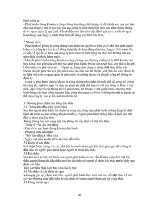 hành công ty.
- Phát hành chứng khoán ra công chúng làm tăng chất lượng và độ chính xác của các báo
cáo của công ty bởi vì các báo cáo của công ty phải được lập theo các tiêu chuẩn chung
do cơ quan quản lý qui định. Chính điều này làm cho việc đánh giá và so sánh kết quả
hoạt động của công ty được thực hiện dễ dàng và chính xác hơn.

* Nhược điểm
- Phát hành cổ phiếu ra công chúng làm phân tán quyền sở hữu và có thể làm mất quyền
kiểm soát công ty của các cổ đông sáng lập do hoạt động thôn tín công ty. Bên cạnh đó,
cơ cấu về quyền sở hữu của công ty luôn luôn bị biến động do chịu ảnh hưởng của các
giao dịch cổ phiếu hàng ngày.
- Chi phí phát hành chứng khoán ra công chúng cao, thường chiếm từ 8-10% khoản vốn
huy động, bao gồm các chi phí bảo lãnh phát hành, phí tư vấn pháp luật, chi phí in ấn, phí
kiểm toán, chi phí niêm yết… Ngoài ra, hàng năm công ty cũng phảI chịu thêm các
khoản chi phí phụ như chi phí kiểm toán các báo cáo tài chính , chi phí cho việc chuẩn bị
tài liệu nộp cho cơ quan quản lý nhà nước về chứng khoán và chi phí công bố thông tin
định kỳ.
- Công ty phát hành chứng khoán ra công chúng phải tuân thủ một chế độ công bố thông
tin rộng rãi, nghiêm ngặt và chịu sự giám sát chặt chẽ hơn so với các công ty khác. Hơn
nữa, việc công bố các thông tin về doanh thu, lợi nhuận, vị trí cạnh tranh, phương thức
hoạt động, các hợp đồng nguyên liệu, cũng như nguy cơ bị rò rỉ thông tin mật ra ngoài có
thể đưa công ty vào vị trí cạnh tranh bất lợi.

3. Phương pháp chào bán bằng đấu thầu
3.1 Thông báo đấu thầu (mời thầu)
Sau khi người phát hành đã chuẩn bị xong các công việc phát hành và bản đăng kí phát
hành đã được ủy ban chứng khoán chuẩn y. Người phát hành thông báo và mời các nhà
đầu tư tham gia đấu thầu
Trong thông báo cần cung cấp các thông tin cần thiết về đợt đấu thầu
- Tổng số vốn cần huy động
- Đặc điểm của loại chứng khoán phát hành
- Phương thức đấu thầu
- Thời hạn đăng kí đấu thầu
- Ngày mở thầu và địa điểm tổ chức đấu thầu
3.2 Đăng kí đấu thầu
Khi nhận được thông tin, các nhà đầu tư muốn tham gia đấu thầu phải gửi đơn đăng kí
đấu thầu tới người phát hành hoặc người tổ chức đấu thầu
3.3 Đặt thầu
Sau khi xem xét kĩ tình hình của người phát hành và các vấn đề liên quan đến đợt đấu
thầu, người tham gia đấu thầu gửi tiền đặt thầu tới người tổ chức đấu thầu trước ngày quy
định mở thầu
Tiền đặt thầu phải đảm bảo yêu cầu bí mật
3.4 Mở thầu và xác định kết quả
Vào ngày giờ quy định mở thầu, người phát hành thực hiện mở các tiền đặt thầu và căn
cứ vào phương thức đấu thầu để xác định số lượng người tham gia đã trúng thầu
3.5 Công bố kết quả



                                           40
 