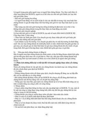 Là người trung gian giữa người mua và người bán chứng khoán. Tùy theo cách thức tổ
chức hoạt động trên SGDCK, người ta có thể chia các nhà môi giới thành các loại nhà
môi giới khác nhau
- Nhà môi giới hưởng hoa hồng
+ Là người hoạt động với tư cách là đại lý cho các nhà đầu tư trong việc mua hoặc bán
chứng khoán và qua đó nhận được tiền hoa hồng môi giới từ việc thực hiện dịch vụ của
mình
+ Đặc trưng của nhà môi giới hưởng hoa hồng là không bị đặt trước rủi ro bởi vì họ
không nắm giữ chứng khoán trong khi thực hiện các hoạt động của mình
- Nhà môi giới chuyên nghiệp
Là loại nhà môi giới có ở một số SGDCK của một số nước điển hình là SGDCK Mỹ
Chịu thực hiện 2 chức năng
+ Thực hiện các lệnh giao dịch: Các chuyên gia này được nhận phí môi giới hoặc phí
dịch vụ như những nhà môi giới khác
+ Làm nhiệm vụ tạo thị trường: Các chuyên gia phải duy trì một thị trường ổn định bằng
cách: khi các loại chứng khoán do mình phụ trách có mức chênh lệch lớn giữa giá bán và
giá mua, các chuyên gia sẽ chào bán hoặc trả giá mua chứng khoán đó cho mình với giá
trung bình. Kết quả là thu hẹp được mức chênh lệch giữa giá mua và giá bán

b)    Nhà giao dịch chứng khoán có đăng kí
Đây là người mua bán chứng khoán do chính mình và thu lãi bằng khoản chênh lệch giữa
giá mà nhà giao dịch mua vào và giá bán ra. Như vậy, nhà giao dịch chứng khoán hoạt
động trong lĩnh vực kinh doanh có nhiều rủi ro bởi chính họ là người nắm giữ chứng
khoán
11) Phân tích những điểm lợi và bất lợi đối với doanh nghiệp được niêm yết chứng
khoán
Niêm yết chứng khoán là việc ghi tên các chứng khoán vào danh mục các chứng khoán
đủ tiêu chuẩn được giao dịch tại SGDCK
1. Ưu điểm
- Những chứng khoán niêm yết được giao dịch, chuyển nhượng dễ dàng, tạo sự hấp dẫn
đối với các nhà đầu tư và công chúng
- Khi chứng khoán đã được niêm yết tại SGDCK thì công ty đó dễ dang phát hành các
chứng khoán mới để huy động vốn với chi phí huy động thấp
- Thông qua việc mua bán, giao dịch các chứng khoán tại sở sẽ tạo điều kiện nâng cao uy
tính và danh tiếng của công ty đối với công chúng
2. Nhược điểm
- Công ty phải công khai thông tin theo yêu cầu của pháp luật và SGDCK. Vì vậy, một số
bí mật của công ty cũng được công chúng biết, điều này đôi khi gây những bất lợi cho
công ty trong cơ chế thị trường
- Chứng khoán của công ty muốn được niêm yết phải thỏa mãn tiêu chuẩn
+ Phải có một số cổ phiếu nhất định đã được phát hành
+ Phải có 1 số cổ đông nhất định đảm bảo khả năng thanh khoản cho các chứng khoán
phát hành
+ Phải có số lợi nhuận thu được trước thuế đạt đến một mức nhất định trong năm tài
chính trước đó
+ Sổ sách kế toán phải được xác nhận đúng pháp luật



                                          42
 