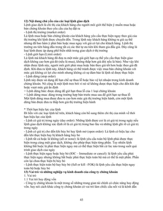 12) Nội dung chủ yếu của các loại lệnh giao dịch
Lệnh giao dịch là chỉ thị của khách hàng cho người môi giới thể hiện ý muốn mua hoặc
bán chứng khoán theo yêu cầu của họ đặt ra
- Lệnh thị trường (market order)
Là lệnh mua hoặc bán chứng khoán của khách hàng yêu cầu thực hiện ngay theo giá của
thị trường khi lệnh được chuyển đến. Trong lệnh này khách hàng không ra giá cụ thể
nhưng đã bao hàm ý phải bán hoặc mua ngay với giá có lợi cho khách hàng. Lệnh thị
trường ưu tiên hàng đầu trong tất cả các thứ tự ưu tiên khi tham gia đấu giá. Đây cũng là
loại lệnh được áp dụng phổ biến nhất trong giao dịch ở thị trường
- Lệnh giới hạn (Limit order)
Là lệnh mà khách hàng đã đưa ra một mức giá giới hạn cụ thể yêu cầu thực hiện giao
dịch không cao hơn giá đó (nếu là mua), không thấp hơn giá đó( nếu là bán). Như vậy khi
nhận được lệnh này, người môi giới phải mua hoặc bán theo giá tốt hơn hoặc theo giá đã
định. Khi đưa ra lệnh này, khách hàng có thể tránh được việc mua bán chứng khoán với
mức giá không có lợi cho mình nhưng không có sự đảm bảo là lệnh sẽ được thực hiện
- Lệnh dừng (stop order)
Lệnh này được sử dụng để hạn chế sự thua lỗ hoặc bảo vệ lợi nhuận trong kinh doanh
chứng khoán. Nó cũng là một lệnh treo bởi vì nó sẽ không được thực hiện cho đến khi đạt
hoặc vượt mức giá ấn định
+ Lệnh dừng bán: được dùng để giớ hạn thua lỗ của 1 loại chứng khoán
+ Lệnh dừng mua: dùng trong trường hợp bán trước mua sau để giới hạn sự thua lỗ
Một lệnh dừng mua được đưa ra cao hơn mức giá thị trường hiện hành, còn một lệnh
dừng bán được đưa ra thấp hơn giá thị trường hiện hành

* Thời hạn hiệu lực của lệnh
Đi liền với các loại lệnh kể trên, khách hàng còn bổ sung thêm chỉ thị của mình về thời
hạn hiệu lực của lệnh
- Lệnh có giá trị trong ngày (day order): Những lệnh được coi là có giá trị trong ngày nếu
lệnh giao dịch không xác định rõ là có giá trị trong bao lâu và những lệnh ghi rõ có giá trị
trong ngày
- Lệnh có giá trị cho đến khi hủy bỏ hay lệnh mở (open order): Là lệnh có hiệu lực cho
đến khi thực hiện hay bị khách hàng hủy bỏ
- Lệnh tất cả hoặc là không (all or none): là lệnh yêu cầu toàn bộ lệnh phải được thực
hiện trong cùng một giao dịch, không cho phép thực hiện từng phần. Tuy nhiên lệnh
không bắt buộc là phải thực hiện ngay mà có thể thực hiện bất cứ lúc nào trong suốt quá
trình giao dịch của ngày
- Lệnh thực hiện ngay hoặc hủy bỏ (IOC – Immediate or cancel): là lệnh yêu cầu phải
thực hiện ngay nhưng không bắt buộc phải thực hiện toàn bộ mà có thể là một phần. Phần
còn lại chưa thực hiện bị hủy bỏ
- Lệnh thực hiện toàn bộ hay hủy bỏ (full or kill –FOK) là lệnh yêu cầu thực hiện ngay
toàn bộ hoặc hủy bỏ
13) Vai trò và những nghiệp vụ kinh doanh của công ty chứng khoán
1. Vai trò
1.1 Vai trò huy động vốn
- Công ty chứng khoán là một trong số những trung gian tài chính có chức năng huy động
vốn. hay nói cách khác công ty chứng khoán có vai trò làm chiếc cầu nối và là kênh dẫn



                                            43
 