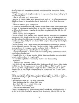 cho vốn chảy từ một hay một số bộ phận này sang bộ phận khác đang có nhu cầu huy
động vốn
- Công ty chứng khoán thường đảm nhiệm vai trò này qua các hoạt động về nghiệp vụ và
môi giới chứng khoán
1.2 Vai trò hình thành giá cả chứng khoán
Thông qua thị trường SGDCK, công ty chứng khoán cung cấp 1 cơ chế giá cả nhằm giúp
nhà đầu tư có được sự đánh giá đúng thực tế và chính xác về giá trị khoản đầu tư của
mình
1.3 Thực thi tính hoán tệ của chứng khoán
- Các nhà đầu tư luôn muốn có được khả năng chuyển tiền mặt thành chứng khoán có giá
và ngược lại trong một môi trường đầu tư ổn định. Các công ty chứng khoán đã cung cấp
cơ chế chuyển đổi rất quan trọng giúp các nhà đầu tư ít phải chịu thiệt hại nhất định khi
tiến hành đầu tư
1.4 Thức đẩy vòng quay chứng khoán
Các công ty chứng khoán là những người góp phần làm tăng vòng quay của chứng khoán,
qua việc chú ý đến nhu cầu người đầu tư, các công ty này cung cấp cho khách hàng các
cách đầu tư khác nhau. Các công ty chứng khoán luôn cải tiến các công cụ tài chính của
mình làm cho chúng phù hợ với nhu cầu của khách hàng như tăng trưởng vốn, lãi cổ phần
1.5 Dịch vụ tư vấn
Các công ty chứng khoán không chỉ thực hiện mệnh lệnh của khách hàng mà còn tham
gia vào nhiều dịch vụ tư vấn khác nhau. Các công ty chứng khoán cung cấp thông tin đa
dạng, nghiên cứu thị trường cho các công ty cổ phần và các cá nhân đầu tư
Công ty chứng khoán cung cấp dịch vụ tư vấn dưới dạng sau
- Thu thập thông tin phục vụ cho mục đích của khách hàng chẳng hạn như: hiệu quả vốn,
vấn đề rủi ro của khách hàng
- Cung cấp thông tin về các khả năng đầu từ khác nhau cũng như triển vọng ngắn và dài
hạn của các khoản đầu tư đó trong tương lai
- Tư vấn về đầu tư phù hợp với môi trường đầu tư và nhu cầu khách hàng
2. Nghiệp vụ
2.1 Nghiệp vụ môi giới chứng khoán
- Môi giới là một hoạt động kinh doanh chứng khoán, trong đó một công ty chứng khoán
tiến hành giao dịch chứng khoán nhân danh mình đại diện cho khách hàng. Để có được
dịch vụ này, khách hàng phải trả cho công ty một khoản hoa hồng môi giới. Tỉ lệ hoa
hồng môi giới do từng công ty chứng khoán đặt ra. Thông thường từ 0,3%-0.6% giá trị
giao dịch

Nghiệp vụ môi giới là nghiệp vụ chủ yếu của công ty chứng khoán. Nghiệp vụ này bao
gồm: thực hiện lệnh giao dịch bán chứng khoán cho khách hàng, thanh toán và quyết toán
các giao dịch
- Hoạt động của công ty môi giới chứng khoán gồm
+ Quản lý tài khoản hay tiền gửi của khách hàng
+ Quản lý các lệnh mua và bán của khách hàng
+ Vận hành các đầu mối thông tin
2.2 Bảo lãnh phát hành chứng khoán
Công ty chứng khoán có đội ngũ chuyên gia giỏi về chứng khoán, am hiểu thị trường và
có tiềm lực tài chính. Do đó công ty chứng khoán là một trong những tổ chức chủ yếu



                                           44
 