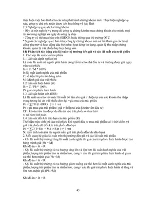 thực hiện việc bảo lãnh cho các nhà phát hành chứng khoán mới. Thực hiện nghiệp vụ
này, công ty chủ yếu nhận được tiền hoa hồng về bảo lãnh
2.3 Nghiệp vụ giao dịch chứng khoán
- Đây là một nghiệp vụ trong đó công ty chứng khoán mua chứng khoán cho mình, mọi
rủi ro trong nghiệp vụ ngày do công ty chịu
- Công ty có thể mua bán trên SGDCK hoặc thông qua thị trường OTC
* Ngoài các nghiệp vụ cơ bản trên, công ty chứng khoán còn có thể tham gia các hoạt
động phụ trợ và hoạt động đặc biệt như: hoạt động tín dụng, quản lý thu nhập chứng
khoán, quản lý trái phiếu hay huy động vốn
14) Phân tích tác động của lãi suất thị trường đến giá và các lãi suất của trái phiếu
1. Các loại lãi suất cuẩ trái phiếu
1.1 Lãi suất danh nghĩa (in)
Là mức lãi suất mà người phát hành công bố trả cho nhà đầu tư và thường được ghi ngay
trên trái phiếu
In = C / M * 100%
In lãi suất danh nghĩa của trái phiếu
C: số tiền lãi phải trả hàng năm
M: Mệnh giá của trái phiếu
1.2 Lãi suất hiện hành (ih)
Ih = C / Ph * 100%
Ph giá trái phiếu hiện hành
1.3 Lãi suất hoàn vốn (IRR)
Là lãi suất sao cho với mức lãi suất đó làm cho giá trị hiện tại của các khoản thu nhập
trong tương lai do trái phiếu đem lại =giá mua của trái phiếu
Po = ∑CFt/(1+IRR)t ( t= 1÷n)
Po : giá mua của trái phiếu ( giá trị hiện tại của khoản vốn đầu tư)
CFt: khoản tiền thu được do đầu tư vào trái phiếu ở năm thứ t
n: số năm tính toán
1.4 Lãi suất đến khi đáo hạn của trái phiếu (R)
Thể hiện mức sinh lời của trái phiếu khi người đầu tư mua trái phiếu tại 1 thời điểm và
giữ trái phiếu đó đến khi trái phiếu đáo hạn
Po = ∑C/(1+R)t + M/(1+R)n ( t= 1÷n)
N: năm tính toán (từ lúc người nắm giữ trái phiếu đến khi đáo hạn)
2. Mối quan hệ giữa lãi suất trên thị trường đến giá và các lãi suất trái phiếu
- Khi lãi suất thị trường bằng lãi suất danh nghĩa thì giá của trái phiếu hiện hành được bán
bằng mệnh giá (Ph = M)
Khi đó in = ih = R
- Khi lãi suất thị trường có xu hướng tăng lên và lớn hơn lãi suất danh nghĩa của trái
phiếu, lượng trái phiếu bán ra nhiều hơn, cung > cầu thì giá trái phiếu hiện hành sẽ giảm
và nhỏ hơn mệnh giá (Ph <M)
Khi đó in < ih < R
- Khi lãi suất thị trường có xu hướng giảm xuống và nhỏ hơn lãi suất danh nghĩa của trái
phiếu, lượng trái phiếu bán ra nhiều hơn, cung< cầu thì giá trái phiếu hiện hành sẽ tăng và
lớn hơn mệnh giá (Ph >M)

Khi đó in > ih > R



                                            45
 