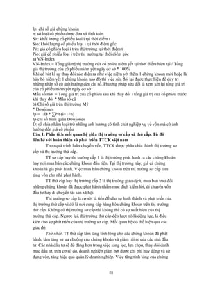 Ip: chỉ số giá chứng khoán
n: số loại cổ phiếu được đưa và tính toán
Sit: khối lượng cổ phiếu loại i tại thời điểm t
Sio: khối lượng cổ phiếu loại i tại thời điểm gốc
Pit: giá cổ phiếu loại i trên thị trường tại thời điểm t
Pio: giá cổ phiếu loại i trên thị trường tại thời điểm gốc
a) VN-Index
VN-Index = Tổng giá trị thị trường của cổ phiếu niêm yết tại thời điểm hiện tại / Tổng
giá thị trường của cổ phiếu niêm yết ngày cơ sở * 100%
Khi có bất kì sự thay đổi nào diễn ra như việc niêm yết thêm 1 chứng khoán mới hoặc là
hủy bỏ niêm yết 1 chứng khoán nào đó thì việc sửa đổi lại được thực hiện để duy trì
những nhân tố có ảnh hưởng đến chỉ số. Phương pháp sửa đổi là xem xét lại tổng giá trị
của cổ phiếu niêm yết ngày cơ sở
Mẫu số mới = Tổng giá trị của cổ phiếu sau khi thay đổi / tổng giá trị của cổ phiếu trước
khi thay đổi * Mẫu số cũ
b) Chỉ số giá trên thị trường Mỹ
* Dowjones
Ip = 1/D * ∑Pit (i=1÷n)
Ip chỉ số bình quân Dowjones
D: số chia nhằm loại trừ những ảnh hưởng có tính chất nghiệp vụ về vốn mà có ảnh
hưởng đến giá cổ phiếu
Câu 1. Phân tích mối quan hệ giữa thị trường sơ cấp và thứ cấp. Từ đó
liên hệ với hoàn thiện và phát triển TTCK việt nam
         Theo quá trình luân chuyển vốn, TTCK được phân chia thành thị trường sơ
cấp và thị trường thứ cấp.
         TT sơ cấp hay thị trường cấp 1 là thị trường phát hành ra các chứng khoán
hay nơi mua bán các chứng khoán đầu tiên. Tại thị trường này, giá cả chứng
khoán là giá phát hành. Việc mua bán chứng khoán trên thị trường sơ cấp làm
tăng vốn cho nhà phát hành.
         TT thứ cấp hay thị trường cấp 2 là thị trường giao dịch, mua bán trao đổi
những chứng khoán đã được phát hành nhằm mục đích kiếm lời, di chuyển vốn
đầu tư hay di chuyển tài sản xã hội.
         Thị trường sơ cấp là cơ sở, là tiền đề cho sự hình thành và phát triển của
thị trường thứ cấp vì đó là nơi cung cấp hàng hóa chứng khoán trên thị trường
thứ cấp. Không có thị trường sơ cấp thì không thể có sự xuất hiện của thị
trường thứ cấp. Ngược lại, thị trường thứ cấp đến lượt nó là động lực, là điều
kiện cho sự phát triển của thị trường sơ cấp. Mối quan hệ đó thể hiện qua các
giác độ:
         Thứ nhất, TT thứ cấp làm tăng tính lỏng cho các chứng khoán đã phát
hành, làm tăng sự ưa chuộng của chứng khoán và giảm rủi ro của các nhà đầu
tư. Các nhà đầu tư sẽ dễ dàng hơn trong việc sàng lọc, lựa chọn, thay đổi danh
mục đầu tư, trên cơ sở đó, doanh nghiệp giảm bớt được chi phí huy động và sử
dụng vốn, tăng hiệu quả quản lý doanh nghiệp. Việc tăng tính lỏng của chứng


                                            48
 