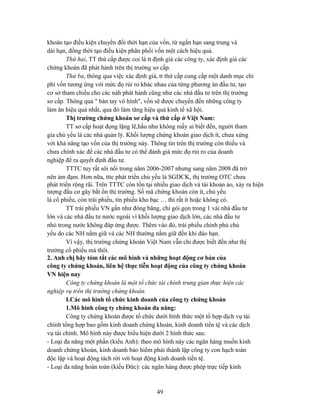 khoán tạo điều kiện chuyển đổi thời hạn của vốn, từ ngắn hạn sang trung và
dài hạn, đồng thời tạo điều kiện phân phối vốn một cách hiệu quả.
        Thứ hai, TT thứ cấp được coi là tt định giá các công ty, xác định giá các
chứng khoán đã phát hành trên thị trường sơ cấp.
        Thứ ba, thông qua việc xác định giá, tt thứ cấp cung cấp một danh mục chi
phí vốn tương ứng với mức đọ rủi ro khác nhau của từng phương án đầu tư, tạo
cơ sở tham chiếu cho các nàh phát hành cũng như các nhà đầu tư trên thị trường
sơ cấp. Thông qua " bàn tay vô hình", vốn sẽ được chuyển đến những công ty
làm ăn hiệu quả nhất, qua đó làm tăng hiệu quả kinh tế xã hội.
        Thị trường chứng khoán sơ cấp và thứ cấp ở Việt Nam:
        TT sơ cấp hoạt đọng lặng lẽ,hầu như không mấy ai biết đến, người tham
gia chủ yếu là các nhà quản lý. Khối lượng chứng khoán giao dịch ít, chưa xứng
với khả năng tạo vốn của thị trường này. Thông tin trên thị trường còn thiếu và
chưa chính xác để các nhà đầu tư có thể đánh giá mức đọ rủi ro của doanh
nghiệp để ra quyết định đầu tư.
        TTTC tuy rất sôi nổi trong năm 2006-2007 nhưng sang năm 2008 đã trở
nên ảm đạm. Hơn nữa, tttc phát triển chủ yếu là SGDCK, thị trường OTC chưa
phát triển rộng rãi. Trên TTTC còn tồn tại nhiều giao dịch và tài khoản ảo, xảy ra hiện
tượng đầu cơ gây bất ổn thị trường. Số mã chứng khoán còn ít, chủ yếu
là cổ phiếu, còn trái phiếu, tín phiếu kho bạc … thì rất ít hoặc không có.
        TT trái phiếu VN gần như đóng băng, chỉ gói gọn trong 1 vài nhà đầu tư
lớn và các nhà đầu tư nước ngoài vì khối lượng giao dịch lớn, các nhà đầu tư
nhỏ trong nước không đáp ứng được. Thêm vào đó, trái phiếu chính phủ chủ
yếu do các NH nắm giữ và các NH thường nắm giữ đến khi đáo hạn.
        Vì vậy, thị trường chứng khoán Việt Nam vẫn chỉ được biết đến như thị
trường cổ phiếu mà thôi.
2. Anh chị hãy tóm tắt các mô hình và những hoạt động cơ bản của
công ty chứng khoán, liên hệ thực tiễn hoạt động của công ty chứng khoán
VN hiện nay
        Công ty chứng khoán là một tổ chức tài chính trung gian thực hiện các
nghiệp vụ trên thị trường chứng khoán.
        I.Các mô hình tổ chức kinh doanh của công ty chứng khoán
        1.Mô hình công ty chứng khoán đa năng:
        Công ty chứng khoán được tổ chức dưới hình thức một tổ hợp dịch vụ tài
chính tổng hợp bao gồm kinh doanh chứng khoán, kinh doanh tiền tệ và các dịch
vụ tài chính. Mô hình này được biểu hiện dưới 2 hình thức sau:
- Loại đa năng một phần (kiểu Anh): theo mô hình này các ngân hàng muốn kinh
doanh chứng khoán, kinh doanh bảo hiểm phải thành lập công ty con hạch toán
độc lập và hoạt động tách rời với hoạt động kinh doanh tiền tệ.
- Loại đa năng hoàn toàn (kiểu Đức): các ngân hàng được phép trực tiếp kinh



                                            49
 