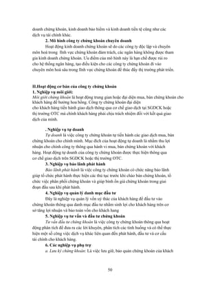 doanh chứng khoán, kinh doanh bảo hiểm và kinh doanh tiền tệ cũng như các
dịch vụ tài chính khác.
        2. Mô hình công ty chứng khoán chuyên doanh
        Hoạt động kinh doanh chứng khoán sẽ do các công ty độc lập và chuyên
môn hoá trong lĩnh vực chứng khoán đảm trách, các ngân hàng không được tham
gia kinh doanh chứng khoán. Ưu điểm của mô hình này là hạn chế được rủi ro
cho hệ thống ngân hàng, tạo điều kiện cho các công ty chứng khoán đi vào
chuyên môn hoá sâu trong lĩnh vực chứng khoán để thúc đẩy thị trường phát triển.


II.Hoạt động cơ bản của công ty chứng khoán
1. Nghiệp vụ môi giới:
Môi giới chứng khoán là hoạt động trung gian hoặc đại diện mua, bán chứng khoán cho
khách hàng để hưởng hoa hồng. Công ty chứng khoán đại diện
cho khách hàng tiến hành giao dịch thông qua cơ chế giao dịch tại SGDCK hoặc
thị trường OTC mà chính khách hàng phải chịu trách nhiệm đối với kết quả giao
dịch của mình.

        . Nghiệp vụ tự doanh
        Tự doanh là việc công ty chứng khoán tự tiến hành các giao dịch mua, bán
chứng khoán cho chính mình. Mục đích của hoạt động tự doanh là nhằm thu lợi
nhuận cho chính công ty thông qua hành vi mua, bán chứng khoán với khách
hàng. Hoạt động tự doanh của công ty chứng khoán được thực hiện thông qua
cơ chế giao dịch trên SGDCK hoặc thị trường OTC.
        3. Nghiệp vụ bảo lãnh phát hành
        Bảo lãnh phát hành là việc công ty chứng khoán có chức năng bảo lãnh
giúp tổ chức phát hành thực hiện các thủ tục trước khi chào bán chứng khoán, tổ
chức việc phân phối chứng khoán và giúp bình ổn giá chứng khoán trong giai
đoạn đầu sau khi phát hành.
        4. Nghiệp vụ quản lý danh mục đầu tư
        Đây là nghiệp vụ quản lý vốn uỷ thác của khách hàng để đầu tư vào
chứng khoán thông qua danh mục đầu tư nhằm sinh lợi cho khách hàng trên cơ
sở tăng lợi nhuận và bảo toàn vốn cho khách hang
        5. Nghiệp vụ tư vấn và đầu tư chứng khoán
        Tư vấn đầu tư chứng khoán là việc công ty chứng khoán thông qua hoạt
động phân tích để đưa ra các lời khuyên, phân tích các tình huống và có thể thực
hiện một số công việc dịch vụ khác liên quan đến phát hành, đầu tư và cơ cấu
tài chính cho khách hàng.
        6. Các nghiệp vụ phụ trợ
        a. Lưu ký chứng khoán: Là việc lưu giữ, bảo quản chứng khoán của khách



                                          50
 
