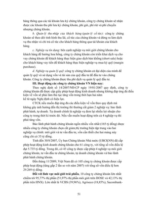 hàng thông qua các tài khoản lưu ký chứng khoán, công ty chứng khoán sẽ nhận
được các khoản thu phí lưu ký chứng khoán, phí gửi, phí rút và phí chuyển
nhượng chứng khoán.
        b. Quản lý thu nhập của khách hàng (quản lý cổ tức): công ty chứng
khoán sẽ theo dõi tình hình thu lãi, cổ tức của chứng khoán và đứng ra làm dịch
vụ thu nhận và chi trả cổ tức cho khách hàng thông qua tài khoản của khách
hàng.
        c. Nghiệp vụ tín dụng: bên cạnh nghiệp vụ môi giới chứng khoán cho
khách hàng để hưởng hoa hồng, công ty chứng khoán còn triển khai dịch vụ cho
vay chứng khoán để khách hàng thực hiện giao dịch bán khống (short sale) hoặc
cho khách hàng vay tiền để khách hàng thực hiện nghiệp vụ mua ký quỹ (margin
purchase).
        d. Nghiệp vụ quản lý quỹ: công ty chứng khoán cử đại diện của mình để
quản lý quỹ và sử dụng vốn và tài sản của quỹ đầu tư để đầu tư vào chứng
khoán. Công ty chứng khoán được thu phí dịch vụ quản lý quỹ đầu tư.
        III. Hoạt động các công ty chứng khoán VN hiện nay:
        Theo nghị định số 14/2007/NĐ-CP ngày 19/01/2007 quy định, công ty
chứng khoán đã được cấp giấy phép hoạt động kinh doanh nhưng không đáp ứng đủ điều
kiện về vốn sẽ phải làm thủ tục tăng vốn trong thời hạn hai năm
kể từ ngày Nghị định có hiệu lực.
        CTCK nếu muốn đáp ứng đủ các điều kiện về vốn theo quy định mà
không gây ảnh hưởng đến thị trường thì thường cắt giảm 2 nghiệp vụ: bảo lãnh
phát hành, tự doanh. Tự doanh chính là nghiệp vụ đem lại nhiều lợi nhuận cho
công ty trong thời kì trước đó. Nếu vẫn muốn hoạt động trên cả 4 nghiệp vụ thì
phải tăng vốn.
        Bảo lãnh phát hành chứng khoán ngốn nhiều vốn nhất (165 tỷ đồng) được
nhiều công ty chứng khoán chọn cắt giảm,thị trường hiện tập trung vào hai
nghiệp vụ chính: môi giới và tư vấn đầu tư, vốn cần thiết cho hai mảng này
cũng chỉ có 35 tỷ đồng.
        Tính đến 30/8/2007, Ủy ban Chứng khoán Nhà nước (UBCKNN) đã cấp
phép hoạt động kinh doanh chứng khoán cho 61 công ty, với tổng số vốn điều lệ
đạt 5.735 tỷ đồng. Trong đó, có 43 công ty được cấp phép 4 nghiệp vụ môi giới
chứng khoán, tư vấn đầu tư chứng khoán, tự doanh chứng khoán và bảo lãnh
phát hành chứng khoán.
        Đến tháng 11/2009, Việt Nam đã có 105 công ty chứng khoán được cấp
phép hoạt động (tăng gấp 2 lần so với năm 2007) với tổng số vốn điều lệ hơn
29.269 tỷ đồng.
        Đối với lĩnh vực môi giới trái phiếu, 10 công ty chứng khoán lớn nhất
chiếm tới 95,77% thị phần (51,97% thị phần môi giới trên HOSE và 42,13% thị
phần trên HNX). Lớn nhất là VCBS (39,96%), Agriseco (18,85%), Sacombank-


                                        51
 