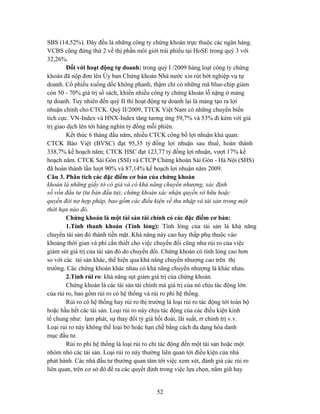 SBS (14,52%). Đây đều là những công ty chứng khoán trực thuộc các ngân hàng.
VCBS cũng đứng thứ 2 về thị phần môi giới trái phiếu tại HoSE trong quý 3 với
32,26%.
         Đối với hoạt động tự doanh: trong quý I /2009 hàng loạt công ty chứng
khoán đã nộp đơn lên Ủy ban Chứng khoán Nhà nước xin rút bớt nghiệp vụ tự
doanh. Cổ phiếu xuống dốc không phanh, thậm chí có những mã blue-chip giảm
còn 50 - 70% giá trị sổ sách, khiến nhiều công ty chứng khoán lỗ nặng ở mảng
tự doanh. Tuy nhiên đến quý II thì hoạt động tự doanh lại là mảng tạo ra lợi
nhuận chính cho CTCK. Quý II/2009, TTCK Việt Nam có những chuyển biến
tích cực. VN-Index và HNX-Index tăng tương ứng 59,7% và 53% đi kèm với giá
trị giao dịch lên tới hàng nghìn tỷ đồng mỗi phiên.
         Kết thúc 6 tháng đầu năm, nhiều CTCK công bố lợi nhuận khả quan:
CTCK Bảo Việt (BVSC) đạt 95,35 tỷ đồng lợi nhuận sau thuế, hoàn thành
338,7% kế hoạch năm; CTCK HSC đạt 123,77 tỷ đồng lợi nhuận, vượt 17% kế
hoạch năm. CTCK Sài Gòn (SSI) và CTCP Chứng khoán Sài Gòn - Hà Nội (SHS)
đã hoàn thành lần lượt 90% và 87,14% kế hoạch lợi nhuận năm 2009.
Câu 3. Phân tích các đặc điểm cơ bản của chứng khoán
khoán là những giấy tờ có giá và có khả năng chuyển nhượng, xác định
số vốn đầu tư (tư bản đầu tư); chứng khoán xác nhận quyền sở hữu hoặc
quyền đòi nợ hợp pháp, bao gồm các điều kiện về thu nhập và tài sản trong một
thời hạn nào đó.
         Chứng khoán là một tài sản tài chính có các đặc điểm cơ bản:
         1.Tính thanh khoản (Tính lỏng): Tính lỏng của tài sản là khả năng
chuyển tài sản đó thành tiền mặt. Khả năng này cao hay thấp phụ thuộc vào
khoảng thời gian và phí cần thiết cho việc chuyển đổi cũng như rủi ro của việc
giảm sút giá trị của tài sản đó do chuyển đổi. Chứng khoán có tính lỏng cao hơn
so với các tài sản khác, thể hiện qua khả năng chuyển nhượng cao trên thị
trường. Các chứng khoán khác nhau có khả năng chuyển nhượng là khác nhau.
         2.Tính rủi ro: khả năng sụt giảm giá trị của chứng khoán.
         Chứng khoán là các tài sản tài chính mà giá trị của nó chịu tác động lớn
của rủi ro, bao gồm rủi ro có hệ thống và rủi ro phi hệ thống.
         Rủi ro có hệ thống hay rủi ro thị trường là loại rủi ro tác động tới toàn bộ
hoặc hầu hết các tài sản. Loại rủi ro này chịu tác động của các điều kiện kinh
tế chung như: lạm phát, sự thay đổi tỷ giá hối đoái, lãi suất, rr chính trị v.v.
Loại rủi ro này không thể loại bỏ hoặc hạn chế bằng cách đa dạng hóa danh
mục đầu tư.
         Rủi ro phi hệ thống là loại rủi ro chỉ tác động đến một tài sản hoặc một
nhóm nhỏ các tài sản. Loại rủi ro này thường liên quan tới điều kiện của nhà
phát hành. Các nhà đầu tư thường quan tâm tới việc xem xét, đánh giá các rủi ro
liên quan, trên cơ sở đó đề ra các quyết định trong việc lựa chọn, nắm giữ hay


                                            52
 