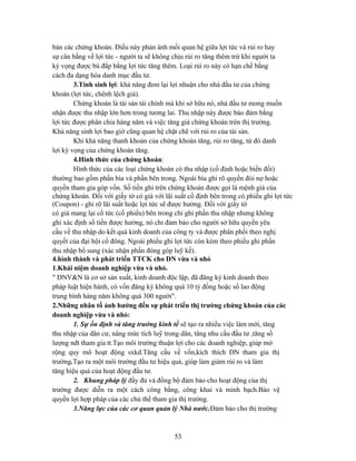 bán các chứng khoán. Điều này phản ánh mối quan hệ giữa lợi tức và rủi ro hay
sự cân bằng về lợi tức - người ta sẽ không chịu rủi ro tăng thêm trừ khi người ta
kỳ vọng được bù đắp bằng lợi tức tăng thêm. Loại rủi ro này có hạn chế bằng
cách đa dạng hóa danh mục đầu tư.
        3.Tính sinh lợi: khả năng đem lại lợi nhuận cho nhà đầu tư của chứng
khoán (lợi tức, chênh lệch giá).
        Chứng khoán là tài sản tài chính mà khi sở hữu nó, nhà đầu tư mong muốn
nhận được thu nhập lớn hơn trong tương lai. Thu nhập này được bảo đảm bằng
lợi tức được phân chia hàng năm và việc tăng giá chứng khoán trên thị trường.
Khả năng sinh lợi bao giờ cũng quan hệ chặt chẽ với rủi ro của tài sản.
        Khi khả năng thanh khoản của chứng khoán tăng, rủi ro tăng, từ đó danh
lợi kỳ vọng của chứng khoán tăng.
        4.Hình thức của chứng khoán:
        Hình thức của các loại chứng khoán có thu nhập (cố định hoặc biến đổi)
thường bao gồm phần bìa và phần bên trong. Ngoài bìa ghi rõ quyền đòi nợ hoặc
quyền tham gia góp vốn. Số tiền ghi trên chứng khoán được gọi là mệnh giá của
chứng khoán. Đối với giấy tờ có giá với lãi suất cố định bên trong có phiếu ghi lợi tức
(Coupon) - ghi rõ lãi suất hoặc lợi tức sẽ được hưởng. Đối với giấy tờ
có giá mang lại cổ tức (cổ phiếu) bên trong chỉ ghi phần thu nhập nhưng không
ghi xác định số tiền được hưởng, nó chỉ đảm bảo cho người sở hữu quyền yêu
cầu về thu nhập do kết quả kinh doanh của công ty và được phân phối theo nghị
quyết của đại hội cổ đông. Ngoài phiếu ghi lợi tức còn kèm theo phiếu ghi phần
thu nhập bổ sung (xác nhận phần đóng góp luỹ kế).
4.hình thành và phát triển TTCK cho DN vừa và nhỏ
1.Khái niệm doanh nghiệp vừa và nhỏ.
" DNV&N là cơ sở sản xuất, kinh doanh độc lập, đã đăng ký kinh doanh theo
pháp luật hiện hành, có vốn đăng ký không quá 10 tỷ đồng hoặc số lao động
trung bình hàng năm không quá 300 người".
2.Những nhân tố ảnh hưởng đến sự phát triển thị trường chứng khoán của các
doanh nghiệp vừa và nhỏ:
        1. Sự ổn định và tăng trưởng kinh tế sẽ tạo ra nhiều việc làm mới, tăng
thu nhập của dân cư, nâng mức tích luỹ trong dân, tăng nhu cầu đầu tư ,tăng số
lượng nđt tham gia tt.Tạo môi trường thuận lợi cho các doanh nghiệp, giúp mở
rộng quy mô hoạt động sxkd.Tăng cầu về vốn,kích thích DN tham gia thị
trường.Tạo ra một môi trường đầu tư hiệu quả, giúp làm giảm rủi ro và làm
tăng hiệu quả của hoạt động đầu tư.
        2. Khung pháp lý đầy đủ và đồng bộ đảm bảo cho hoạt động của thị
trường được diễn ra một cách công bằng, công khai và minh bạch.Bảo vệ
quyền lợi hợp pháp của các chủ thể tham gia thị trường.
        3.Năng lực của các cơ quan quản lý Nhà nước.Đảm bảo cho thị trường



                                            53
 