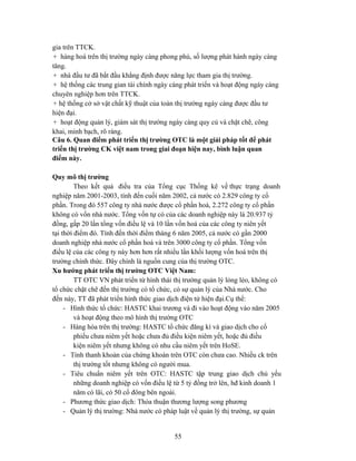 gia trên TTCK.
+ hàng hoá trên thị trường ngày càng phong phú, số lượng phát hành ngày càng
tăng.
+ nhà đầu tư đã bắt đầu khẳng định được năng lực tham gia thị trường.
+ hệ thống các trung gian tài chính ngày càng phát triển và hoạt động ngày càng
chuyên nghiệp hơn trên TTCK.
+ hệ thống cở sở vật chất kỹ thuật của toàn thị trường ngày càng được đầu tư
hiện đại.
+ hoạt động quản lý, giám sát thị trường ngày càng quy củ và chặt chẽ, công
khai, minh bạch, rõ ràng.
Câu 6. Quan điểm phát triển thị trường OTC là một giải pháp tốt để phát
triển thị trường CK việt nam trong giai đoạn hiện nay, bình luận quan
điểm này.

Quy mô thị trường
         Theo kết quả điều tra của Tổng cục Thống kê về thực trạng doanh
nghiệp năm 2001-2003, tính đến cuối năm 2002, cả nước có 2.829 công ty cổ
phần. Trong đó 557 công ty nhà nước được cổ phần hoá, 2.272 công ty cổ phần
không có vốn nhà nước. Tổng vốn tự có của các doanh nghiệp này là 20.937 tỷ
đồng, gấp 20 lần tổng vốn điều lệ và 10 lần vốn hoá của các công ty niên yết
tại thời điểm đó. Tính đến thời điểm tháng 6 năm 2005, cả nước có gần 2000
doanh nghiệp nhà nước cổ phần hoá và trên 3000 công ty cổ phần. Tổng vốn
điều lệ của các công ty này hơn hơn rất nhiều lần khối lượng vốn hoá trên thị
trường chính thức. Đây chính là nguồn cung của thị trường OTC.
Xu hướng phát triển thị trường OTC Việt Nam:
         TT OTC VN phát triển từ hình thái thị trường quản lý lỏng lẻo, không có
tổ chức chặt chẽ đến thị trường có tổ chức, có sự quản lý của Nhà nước. Cho
đến này, TT đã phát triển hình thức giao dịch điện tử hiện đại.Cụ thể:
     - Hình thức tổ chức: HASTC khai trương và đi vào hoạt động vào năm 2005
         và hoạt động theo mô hình thị trường OTC
     - Hàng hóa trên thị trường: HASTC tổ chức đăng kí và giao dịch cho cổ
         phiếu chưa niêm yết hoặc chưa đủ điều kiện niêm yết, hoặc đủ điều
         kiện niêm yết nhưng không có nhu cầu niêm yết trên HoSE.
     - Tính thanh khoản của chứng khoán trên OTC còn chưa cao. Nhiều ck trên
         thị trường tốt nhưng không có người mua.
     - Tiêu chuẩn niêm yết trên OTC: HASTC tập trung giao dịch chủ yếu
         những doanh nghiệp có vốn điều lệ từ 5 tỷ đồng trở lên, hđ kinh doanh 1
         năm có lãi, có 50 cổ đông bên ngoài.
     - Phương thức giao dịch: Thỏa thuận thương lượng song phương
     - Quản lý thị trường: Nhà nước có pháp luật về quản lý thị trường, sự quản


                                          55
 