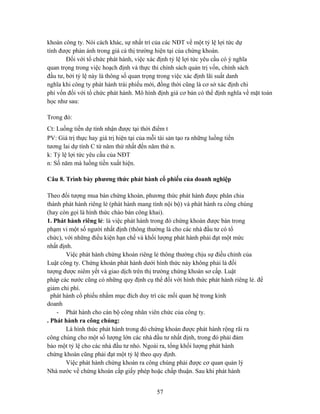 khoán công ty. Nói cách khác, sự nhất trí của các NĐT về một tỷ lệ lợi tức dự
tính được phản ánh trong giá cả thị trường hiện tại của chứng khoán.
        Đối với tổ chức phát hành, việc xác định tỷ lệ lợi tức yêu cầu có ý nghĩa
quan trọng trong việc hoạch định và thực thi chính sách quản trị vốn, chính sách
đầu tư, bởi tỷ lệ này là thông số quan trọng trong việc xác định lãi suất danh
nghĩa khi công ty phát hành trái phiếu mới, đồng thời cũng là cơ sở xác định chi
phí vốn đối với tổ chức phát hành. Mô hình định giá cơ bản có thể định nghĩa về mặt toán
học như sau:

Trong đó:
Ct: Luồng tiền dự tính nhận được tại thời điểm t
PV: Giá trị thực hay giá trị hiện tại của mỗi tài sản tạo ra những luồng tiền
tương lai dự tính C từ năm thứ nhất đến năm thứ n.
k: Tỷ lệ lợi tức yêu cầu của NĐT
n: Số năm mà luồng tiền xuất hiện.

Câu 8. Trình bày phương thức phát hành cổ phiếu của doanh nghiệp

Theo đối tượng mua bán chứng khoán, phương thức phát hành được phân chia
thành phát hành riêng lẻ (phát hành mang tính nội bộ) và phát hành ra công chúng
(hay còn gọi là hình thức chào bán công khai).
1. Phát hành riêng lẻ: là việc phát hành trong đó chứng khoán được bán trong
phạm vi một số người nhất định (thông thường là cho các nhà đầu tư có tổ
chức), với những điều kiện hạn chế và khối lượng phát hành phải đạt một mức
nhất định.
        Việc phát hành chứng khoán riêng lẻ thông thường chịu sự điều chỉnh của
Luật công ty. Chứng khoán phát hành dưới hình thức này không phải là đối
tượng được niêm yết và giao dịch trên thị trường chứng khoán sơ cấp. Luật
pháp các nước cũng có những quy định cụ thể đối với hình thức phát hành riêng lẻ. để
giảm chi phí.
  phát hành cổ phiếu nhằm mục đích duy trì các mối quan hệ trong kinh
doanh
    - Phát hành cho cán bộ công nhân viên chức của công ty.
. Phát hành ra công chúng:
        Là hình thức phát hành trong đó chứng khoán được phát hành rộng rãi ra
công chúng cho một số lượng lớn các nhà đầu tư nhất định, trong đó phải đảm
bảo một tỷ lệ cho các nhà đầu tư nhỏ. Ngoài ra, tổng khối lượng phát hành
chứng khoán cũng phải đạt một tỷ lệ theo quy định.
        Việc phát hành chứng khoán ra công chúng phải được cơ quan quản lý
Nhà nước về chứng khoán cấp giấy phép hoặc chấp thuận. Sau khi phát hành


                                             57
 