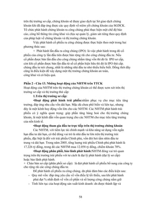 trên thị trường sơ cấp, chứng khoán sẽ được giao dịch tại Sở giao dịch chứng
khoán khi đã đáp ứng được các quy định về niêm yết chứng khoán của SGDCK.
Tổ chức phát hành chứng khoán ra công chúng phải thực hiện một chế độ báo
cáo, công bố thông tin công khai và chịu sự quản lý, giám sát riêng theo quy định
của pháp luật về chứng khoán và thị trường chứng khoán.
         Việc phát hành cổ phiếu ra công chúng được thực hiện theo một trong hai
phương thức sau:
         + Phát hành lần đầu ra công chúng (IPO): là việc phát hành trong đó cổ
phiếu của công ty lần đầu tiên được bán rộng rãi cho công chúng đầu tư. Nếu
cổ phần được bán lần đầu cho công chúng nhằm tăng vốn thì đó là IPO sơ cấp,
còn khi cổ phần được bán lần đầu từ số cổ phần hiện hữu thì đó là IPO thứ cấp.
chúng đầu tư nói chung, nhất là những nhà đầu tư nhỏ thiếu hiểu biết. Đồng thời đây
cũng là điều kiện để xây dựng một thị trường chứng khoán an toàn,
công khai và có hiệu quả.

Phần 2 - Câu 13. Những hoạt động của NHTM trên TTCK
Hoạt động của NHTM trên thị trường chứng khoán có thể được xem xét trên thị
trường sơ cấp và thị trường thứ cấp:
        1.Trên thị trường sơ cấp:
        •Hoạt động phát hành trái phiếu:nhằm phục vụ cho mục tiêu tăng
trưởng, đáp ứng nhu cầu vốn dài hạn. Mặc dù chưa phổ biến và liên tục, nhưng
đây là một kênh huy động vốn lớn cho các NHTM. Các NHTM phát hành trái
phiếu có ý nghĩa quan trọng: góp phần tăng hàng hoá cho thị trường chứng
khoán, là một kênh dẫn vốn quan trọng cho các NHTM cho mục tiêu tăng trưởng
của nền kinh tế.
        •Hoạt động tham gia đầu tư trực tiếp trên thị trường chứng khoán
        Các NHTM, với tiềm lực tài chính mạnh và khả năng sử dụng vốn ngắn
hạn đầu tư dài hạn, có thể đóng vai trò là nhà đầu tư lớn trên thị trường trái
phiếu, đặc biệt là đối với trái phiếu Chính phủ, vốn đòi hỏi tầm nhìn đầu tư
trung và dài hạn. Trong năm 2005, tổng lượng trái phiếu Chính phủ phát hành là
17.226 tỷ đồng, trong đó các NHTM mua 12.058 tỷ đồng, chiếm khoản 70%.
        •Hoạt động phân phối, bảo lãnh phát hành:NHTM đóng vai trò quan
trọng trên thị trường trái phiếu với tư cách là đại lý phát hành (đại lý sơ cấp)
hoặc bảo lãnh phát hành.
+ Chào bán sơ cấp (phân phối sơ cấp): là đợt phát hành cổ phiếu bổ sung của công ty
cho rộng rãi các công chúng đầu tư.
        Để phát hành cổ phiếu ra công chúng, dn phải đảm bảo các điều kiện sau:
    - Quy mô vốn: đáp ứng yêu cầu về vốn điều lệ tối thiểu, sau khi phát hành
        phải đạt % nhất định về vốn cổ phần và số lượng công chúng nắm giữ
    - Tính liên tục của hoạt động sản xuất kinh doanh: dn được thành lập và



                                          58
 