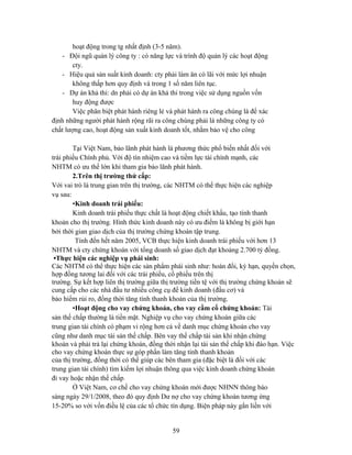 hoạt động trong tg nhất định (3-5 năm).
   - Đội ngũ quản lý công ty : có năng lực và trình độ quản lý các hoạt động
        cty.
   - Hiệu quả sản suất kinh doanh: cty phải làm ăn có lãi với mức lợi nhuận
        không thấp hơn quy định và trong 1 số năm liên tục.
   - Dự án khả thi: dn phải có dự án khả thi trong việc sử dụng nguồn vốn
        huy động được
        Việc phân biệt phát hành riêng lẻ và phát hành ra công chúng là để xác
định những người phát hành rộng rãi ra công chúng phải là những công ty có
chất lượng cao, hoạt động sản xuất kinh doanh tốt, nhằm bảo vệ cho công

        Tại Việt Nam, bảo lãnh phát hành là phương thức phổ biến nhất đối với
trái phiếu Chính phủ. Với độ tín nhiệm cao và tiềm lực tài chính mạnh, các
NHTM có ưu thế lớn khi tham gia bảo lãnh phát hành.
        2.Trên thị trường thứ cấp:
Với vai trò là trung gian trên thị trường, các NHTM có thể thực hiện các nghiệp
vụ sau:
        •Kinh doanh trái phiếu:
        Kinh doanh trái phiếu thực chất là hoạt động chiết khấu, tạo tính thanh
khoản cho thị trường. Hình thức kinh doanh này có ưu điểm là không bị giới hạn
bởi thời gian giao dịch của thị trường chứng khoán tập trung.
         Tính đến hết năm 2005, VCB thực hiện kinh doanh trái phiếu với hơn 13
NHTM và cty chứng khoán với tổng doanh số giao dịch đạt khoảng 2.700 tỷ đồng.
 •Thực hiện các nghiệp vụ phái sinh:
Các NHTM có thể thực hiện các sản phẩm phái sinh như: hoán đổi, kỳ hạn, quyền chọn,
hợp đồng tương lai đối với các trái phiếu, cổ phiếu trên thị
trường. Sự kết hợp liên thị trường giữa thị trường tiền tệ với thị trường chứng khoán sẽ
cung cấp cho các nhà đầu tư nhiều công cụ để kinh doanh (đầu cơ) và
bảo hiểm rủi ro, đồng thời tăng tính thanh khoản của thị trường.
        •Hoạt động cho vay chứng khoán, cho vay cầm cố chứng khoán: Tài
sản thế chấp thường là tiền mặt. Nghiệp vụ cho vay chứng khoán giữa các
trung gian tài chính có phạm vi rộng hơn cả về danh mục chứng khoán cho vay
cũng như danh mục tài sản thế chấp. Bên vay thế chấp tài sản khi nhận chứng
khoán và phải trả lại chứng khoán, đồng thời nhận lại tài sản thế chấp khi đáo hạn. Việc
cho vay chứng khoán thực sự góp phần làm tăng tính thanh khoản
của thị trường, đồng thời có thể giúp các bên tham gia (đặc biệt là đối với các
trung gian tài chính) tìm kiếm lợi nhuận thông qua việc kinh doanh chứng khoán
đi vay hoặc nhận thế chấp.
        Ở Việt Nam, cơ chế cho vay chứng khoán mới được NHNN thông báo
sáng ngày 29/1/2008, theo đó quy định Dư nợ cho vay chứng khoán tương ứng
15-20% so với vốn điều lệ của các tổ chức tín dụng. Biện pháp này gắn liền với


                                           59
 