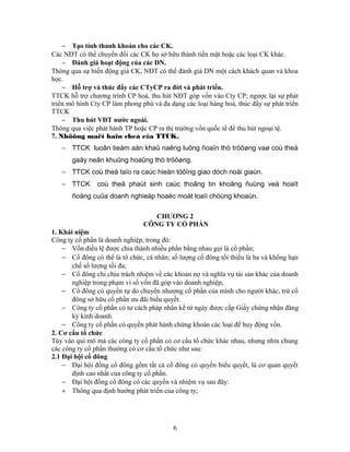 − Tạo tính thanh khoản cho các CK.
Các NĐT có thể chuyển đổi các CK họ sở hữu thành tiền mặt hoặc các loại CK khác.
    − Đánh giá hoạt động của các DN.
Thông qua sự biến động giá CK, NĐT có thể đánh giá DN một cách khách quan và khoa
học.
    − Hỗ trợ và thúc đẩy các CTyCP ra đời và phát triển.
TTCK hỗ trợ chương trình CP hoá, thu hút NĐT góp vốn vào Cty CP; ngược lại sự phát
triển mô hình Cty CP làm phong phú và đa dạng các loại hàng hoá, thúc đẩy sự phát triển
TTCK
    − Thu hút VĐT nước ngoài.
Thông qua việc phát hành TP hoặc CP ra thị trường vốn quốc tế để thu hút ngoại tệ.
7. Nhöõng maët haïn cheá của TTCK.
   − TTCK luoân tieàm aån khaû naêng luõng ñoaïn thò tröôøng vaø coù theå
       gaây neân khuûng hoaûng thò tröôøng.
   − TTCK coù theå taïo ra caùc hieän töôïng giao dòch noäi giaùn.
   − TTCK       coù theå phaùt sinh caùc thoâng tin khoâng ñuùng veà hoaït
       ñoäng cuûa doanh nghieäp hoaëc moät loaïi chöùng khoaùn.

                                   CHƯƠNG 2
                                CÔNG TY CỔ PHẦN
1. Khái niệm
Công ty cổ phần là doanh nghiệp, trong đó:
    − Vốn điều lệ được chia thành nhiều phần bằng nhau gọi là cổ phần;
    − Cổ đông có thể là tổ chức, cá nhân; số lượng cổ đông tối thiểu là ba và không hạn
       chế số lượng tối đa;
    − Cổ đông chỉ chịu trách nhiệm về các khoản nợ và nghĩa vụ tài sản khác của doanh
       nghiệp trong phạm vi số vốn đã góp vào doanh nghiệp;
    − Cổ đông có quyền tự do chuyển nhượng cổ phần của mình cho người khác, trừ cổ
       đông sở hữu cổ phần ưu đãi biểu quyết.
    − Công ty cổ phần có tư cách pháp nhân kể từ ngày được cấp Giấy chứng nhận đăng
       ký kinh doanh.
    − Công ty cổ phần có quyền phát hành chứng khoán các loại để huy động vốn.
2. Cơ cấu tổ chức
Tùy vào qui mô mà các công ty cổ phần có cơ cấu tổ chức khác nhau, nhưng nhìn chung
các công ty cổ phần thường có cơ cấu tổ chức như sau:
2.1 Đại hội cổ đông
    − Đại hội đồng cổ đông gồm tất cả cổ đông có quyền biểu quyết, là cơ quan quyết
       định cao nhất của công ty cổ phần.
    − Đại hội đồng cổ đông có các quyền và nhiệm vụ sau đây:
    + Thông qua định hướng phát triển của công ty;




                                          6
 