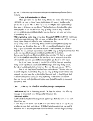 quy mô và rủi ro cho vay kinh doanh chứng khoán và khả năng vốn của tổ chức
tín dụng.
         •Quản lý tài khoản của nhà đầu tư:
         Theo quy định của Uỷ ban chứng khoán nhà nước, đến trước ngày
1.10.2008, các công ty chứng khoán phải hoàn tất việc quản lý tách bạch tiền
gửi nhà đầu tư tại các NHTM. Như vậy là các NHTM phải thực hiện thêm hoạt
động quản lý tài khoản của nhà đầu tư. Việc ban hành quy định này nhằm tránh
trường hợp rủi ro cho nhà đầu tư khi công ty chứng khoán sử dụng số dư tiền
gửi trên tài khoản của nhà đầu tư để cho vay qua đêm, hay gửi ngắn hạn hưởng
lãi suất khá tại NHTM.
¨Một số giải pháp nhằm tăng cường hoạt động của NHTM trên TTCK Việt Nam:
Một là, đẩy mạnh thị trường OTC với nòng cốt là hoạt động của các NHTM và công ty
chứng khoán. Đồng thời, cần sớm triển khai đưa trung tâm
lưu ký chứng khoán vào hoạt động. Trung tâm lưu ký chứng khoán độc lập này
sẽ tập trung hoá tất cả hoạt động lưu ký đối với các chứng khoán niêm yết và
đăng ký giao dịch của hai TTGD tại Hà Nội và TP. Hồ Chí Minh, tạo điều kiện
thuận lợi cho các giao dịch ngoài sàn do các NHTM, công ty chứng khoán thực hiện Hai
là, thu hút mạnh đầu tư của các nhà đầu tư cá nhân nhỏ và phát triển
dịch vụ quản lý danh mục đầu tư cho khách hàng cá nhân. Với dịch vụ này, các
NHTM sẽ thiết kế các sản phẩm để thu hút vốn để đầu tư trong nước hoặc liên
kết với các đối tác nước ngoài để bán các sản phẩm quỹ đầu tư ra nước ngoài
         Ba là, tạo khuôn khổ pháp lý khuyến khích NHTM tham gia hoạt động
chứng khoán việc khuyến khích các NHTM tham gia hoạt động chứng khoán,
đặc biệt là hoạt động cổ phiếu sẽ phát huy được các thế mạnh của các NHTM.
         Bốn là, mở rộng hoạt động của công ty chứng khoán. Việc tăng năng lực
tài chính cũng như phạm vi hoạt động của các công ty chứng khoán với mục tiêu
trở thành các ngân hàng đầu tư, đủ sức bảo lãnh phát hành và thực hiện các dịch
vụ đầu tư chứng khoán không chỉ trong thị trường Việt Nam mà còn tiến tới
tham gia vào quá trình phát hành trái phiếu quốc tế của Chính phủ và các doanh
nghiệp Việt Nam.

Câu 1 . Trình bày các vấn đề cơ bản về sở giao dịch chứng khoán.

1.khái niệm:SGDCK là thị trường jao dịch CK được thự hiện tại 1 địa điểm tập
trung gọi là sàn jao dịch hoặc thông qua hệ thống máy tính
2.hình thức sở hữu:
SGDCK là 1 tổ chức fáp nhân được thành lập theo qui định nhà nước.có các hình
thức sở hữu sau:
+ hình thức sở hữu thành viên: SGDCK do các thành viên là các cty CK sở
hữu,được tổ chức dưới hình thức cty TNHH,có hội đồng quản trị do các cty CK
thành viên bầu ra theo từng nhiệm kì.ưu điểm là:thành viên vừa là người tham ja


                                          60
 