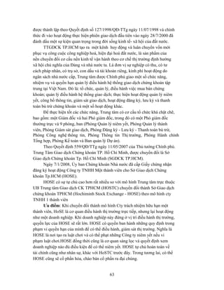 được thành lập theo Quyết định số 127/1998/QĐ-TTg ngày 11/07/1998 và chính
thức đi vào hoạt động thực hiện phiên giao dịch đầu tiên vào ngày 28/7/2000 đã
đánh dấu một sự kiện quan trọng trong đời sống kinh tế- xã hội của đất nước.
       TTGDCK TP.HCM tạo ra một kênh huy động và luân chuyển vốn mới
phục vụ công cuộc công nghiệp hoá, hiện đại hoá đất nước, là sản phẩm của
nền chuyển đổi cơ cấu nền kinh tế vận hành theo cơ chế thị trường định hướng
xã hội chủ nghĩa của Đảng và nhà nước ta. Là đơn vị sự nghiệp có thu, có tư
cách pháp nhân, có trụ sở, con dấu và tài khoản riêng, kinh phí hoạt động do
ngân sách nhà nước cấp, Trung tâm được Chính phủ giao một số chức năng,
nhiệm vụ và quyền hạn quản lý điều hành hệ thống giao dịch chứng khoán tập
trung tại Việt Nam. Đó là: tổ chức, quản lý, điều hành việc mua bán chứng
khoán; quản lý điều hành hệ thống giao dịch; thực hiện hoạt động quản lý niêm
yết, công bố thông tin, giám sát giao dịch, hoạt động đăng ký, lưu ký và thanh
toán bù trừ chứng khoán và một số hoạt động khác.
       Để thực hiện tốt các chức năng, Trung tâm có cơ cấu tổ chức khá chặt chẽ,
bao gồm: một Giám đốc và hai Phó giám đốc, trong đó có một Phó giám đốc
thường trực và 9 phòng, ban (Phòng Quản lý niêm yết, Phòng Quản lý thành
viên, Phòng Giám sát giao dịch, Phòng Đăng ký - Lưu ký - Thanh toán bù trừ,
Phòng Công nghệ thông tin, Phòng Thông tin Thị trường, Phòng Hành chính
Tổng hợp, Phòng Kế toán và Ban quản lý Dự án).
       Theo Quyết định 559/QĐ/TTg ngày 11/05/2007 của Thủ tướng Chính phủ.
Trung Tâm Giao dịch Chứng khoán TP. Hồ Chí Minh, được chuyển đổi là Sở
Giao dịch Chứng khoán Tp. Hồ Chí Minh (SGDCK TP.HCM).
       Ngày 7/1/2008, Ủy ban Chứng khoán Nhà nước đã cấp Giấy chứng nhận
đăng ký hoạt động Công ty TNHH Một thành viên cho Sở Giao dịch Chứng
khoán Tp.HCM (HOSE).
       HOSE có sự tự chủ cao hơn rất nhiều so với mô hình Trung tâm trực thuộc
UB Trung tâm Giao dịch CK TPHCM (HOSTC) chuyển đổi thành Sở Giao dịch
chứng khoán TPHCM (Hochiminh Stock Exchange - HOSE) theo mô hình cty
TNHH 1 thành viên
       Ưu điểm: Khi chuyển đổi thành mô hình Cty trách nhiệm hữu hạn một
thành viên, HoSE là cơ quan điều hành thị trường trực tiếp, nhưng lại hoạt động
như một doanh nghiệp. Khi doanh nghiệp này đứng ở vị trí điều hành thị trường,
quyền lực của HOSE sẽ rất lớn. HOSE có quyền ban hành những quy định trong
phạm vi quyền hạn của mình để có thể điều hành, giám sát thị trường. Nghĩa là
HOSE là nơi tạo ra luật chơi và có thể phạt những Công ty niêm yết nếu vi
phạm luật chơi.HOSE đồng thời cũng là cơ quan sàng lọc và quyết định xem
doanh nghiệp nào đủ điều kiện để có thể niêm yết. HOSE tự chủ hoàn toàn về
tài chính cũng như nhân sự, khác với HoSTC trước đây. Trong tương lai, có thể
HOSE cũng sẽ cổ phần hóa, chào bán cổ phần ra đại chúng.


                                          63
 