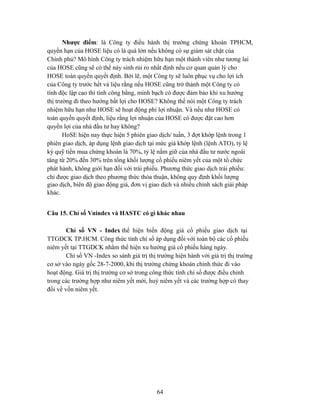 Nhược điểm: là Công ty điều hành thị trường chứng khoán TPHCM,
quyền hạn của HOSE liệu có là quá lớn nếu không có sự giám sát chặt của
Chính phủ? Mô hình Công ty trách nhiệm hữu hạn một thành viên như tương lai
của HOSE cũng sẽ có thể nảy sinh rủi ro nhất định nếu cơ quan quản lý cho
HOSE toàn quyền quyết định. Bởi lẽ, một Công ty sẽ luôn phục vụ cho lợi ích
của Công ty trước hết và liệu rằng nếu HOSE cũng trở thành một Công ty có
tính độc lập cao thì tính công bằng, minh bạch có được đảm bảo khi xu hướng
thị trường đi theo hướng bất lợi cho HOSE? Không thể nói một Công ty trách
nhiệm hữu hạn như HOSE sẽ hoạt động phi lợi nhuận. Và nếu như HOSE có
toàn quyền quyết định, liệu rằng lợi nhuận của HOSE có được đặt cao hơn
quyền lợi của nhà đầu tư hay không?
       HoSE hiện nay thực hiện 5 phiên giao dịch/ tuần, 3 đợt khớp lệnh trong 1
phiên giao dịch, áp dụng lệnh giao dịch tại mức giá khớp lệnh (lệnh ATO), tỷ lệ
ký quỹ tiền mua chứng khoán là 70%, tỷ lệ nắm giữ của nhà đầu tư nước ngoài
tăng từ 20% đến 30% trên tổng khối lượng cổ phiếu niêm yết của một tổ chức
phát hành, không giới hạn đối với trái phiếu. Phương thức giao dịch trái phiếu:
chỉ được giao dịch theo phương thức thỏa thuận, không quy định khối lượng
giao dịch, biên độ giao động giá, đơn vị giao dịch và nhiều chính sách giải pháp
khác.


Câu 15. Chỉ số Vnindex và HASTC có gì khác nhau

        Chỉ số VN - Index thể hiện biến động giá cổ phiếu giao dịch tại
TTGDCK TP.HCM. Công thức tính chỉ số áp dụng đối với toàn bộ các cổ phiếu
niêm yết tại TTGDCK nhằm thể hiện xu hướng giá cổ phiếu hàng ngày.
        Chỉ số VN -Index so sánh giá trị thị trường hiện hành với giá trị thị trường
cơ sở vào ngày gốc 28-7-2000, khi thị trường chứng khoán chính thức đi vào
hoạt động. Giá trị thị trường cơ sở trong công thức tính chỉ số được điều chỉnh
trong các trường hợp như niêm yết mới, huỷ niêm yết và các trường hợp có thay
đổi về vốn niêm yết.




                                            64
 