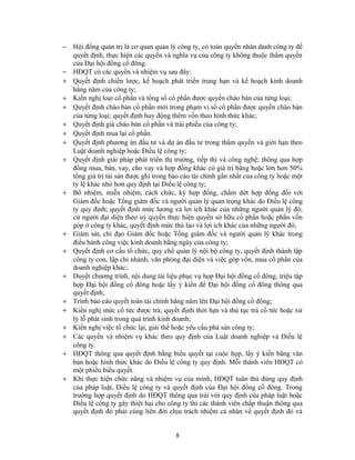 − Hội đồng quản trị là cơ quan quản lý công ty, có toàn quyền nhân danh công ty để
  quyết định, thực hiện các quyền và nghĩa vụ của công ty không thuộc thẩm quyền
  của Đại hội đồng cổ đông.
− HĐQT có các quyền và nhiệm vụ sau đây:
+ Quyết định chiến lược, kế hoạch phát triển trung hạn và kế hoạch kinh doanh
  hằng năm của công ty;
+ Kiến nghị loại cổ phần và tổng số cổ phần được quyền chào bán của từng loại;
+ Quyết định chào bán cổ phần mới trong phạm vi số cổ phần được quyền chào bán
  của từng loại; quyết định huy động thêm vốn theo hình thức khác;
+ Quyết định giá chào bán cổ phần và trái phiếu của công ty;
+ Quyết định mua lại cổ phần.
+ Quyết định phương án đầu tư và dự án đầu tư trong thẩm quyền và giới hạn theo
  Luật doanh nghiệp hoặc Điều lệ công ty;
+ Quyết định giải pháp phát triển thị trường, tiếp thị và công nghệ; thông qua hợp
  đồng mua, bán, vay, cho vay và hợp đồng khác có giá trị bằng hoặc lớn hơn 50%
  tổng giá trị tài sản được ghi trong báo cáo tài chính gần nhất của công ty hoặc một
  tỷ lệ khác nhỏ hơn quy định tại Điều lệ công ty;
+ Bổ nhiệm, miễn nhiệm, cách chức, ký hợp đồng, chấm dứt hợp đồng đối với
  Giám đốc hoặc Tổng giám đốc và người quản lý quan trọng khác do Điều lệ công
  ty quy định; quyết định mức lương và lợi ích khác của những người quản lý đó;
  cử người đại diện theo uỷ quyền thực hiện quyền sở hữu cổ phần hoặc phần vốn
  góp ở công ty khác, quyết định mức thù lao và lợi ích khác của những người đó;
+ Giám sát, chỉ đạo Giám đốc hoặc Tổng giám đốc và người quản lý khác trong
  điều hành công việc kinh doanh hằng ngày của công ty;
+ Quyết định cơ cấu tổ chức, quy chế quản lý nội bộ công ty, quyết định thành lập
  công ty con, lập chi nhánh, văn phòng đại diện và việc góp vốn, mua cổ phần của
  doanh nghiệp khác;
+ Duyệt chương trình, nội dung tài liệu phục vụ họp Đại hội đồng cổ đông, triệu tập
  họp Đại hội đồng cổ đông hoặc lấy ý kiến để Đại hội đồng cổ đông thông qua
  quyết định;
+ Trình báo cáo quyết toán tài chính hằng năm lên Đại hội đồng cổ đông;
+ Kiến nghị mức cổ tức được trả; quyết định thời hạn và thủ tục trả cổ tức hoặc xử
  lý lỗ phát sinh trong quá trình kinh doanh;
+ Kiến nghị việc tổ chức lại, giải thể hoặc yêu cầu phá sản công ty;
+ Các quyền và nhiệm vụ khác theo quy định của Luật doanh nghiệp và Điều lệ
  công ty.
+ HĐQT thông qua quyết định bằng biểu quyết tại cuộc họp, lấy ý kiến bằng văn
  bản hoặc hình thức khác do Điều lệ công ty quy định. Mỗi thành viên HĐQT có
  một phiếu biểu quyết.
+ Khi thực hiện chức năng và nhiệm vụ của mình, HĐQT tuân thủ đúng quy định
  của pháp luật, Điều lệ công ty và quyết định của Đại hội đồng cổ đông. Trong
  trường hợp quyết định do HĐQT thông qua trái với quy định của pháp luật hoặc
  Điều lệ công ty gây thiệt hại cho công ty thì các thành viên chấp thuận thông qua
  quyết định đó phải cùng liên đới chịu trách nhiệm cá nhân về quyết định đó và


                                        8
 