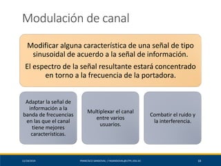 12/18/2019 FRANCISCO SANDOVAL | FASANDOVAL@UTPL.EDU.EC 18
Modulación de canal
Modificar alguna característica de una señal de tipo
sinusoidal de acuerdo a la señal de información.
El espectro de la señal resultante estará concentrado
en torno a la frecuencia de la portadora.
Adaptar la señal de
información a la
banda de frecuencias
en las que el canal
tiene mejores
características.
Multiplexar el canal
entre varios
usuarios.
Combatir el ruido y
la interferencia.
 
