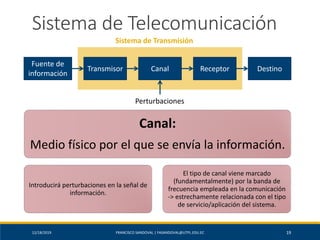 12/18/2019 FRANCISCO SANDOVAL | FASANDOVAL@UTPL.EDU.EC 19
Sistema de Telecomunicación
Fuente de
información
Transmisor Canal Receptor Destino
Perturbaciones
Sistema de Transmisión
Canal:
Medio físico por el que se envía la información.
Introducirá perturbaciones en la señal de
información.
El tipo de canal viene marcado
(fundamentalmente) por la banda de
frecuencia empleada en la comunicación
-> estrechamente relacionada con el tipo
de servicio/aplicación del sistema.
 