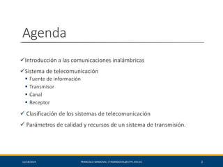 Agenda
✓Introducción a las comunicaciones inalámbricas
✓Sistema de telecomunicación
▪ Fuente de información
▪ Transmisor
▪ Canal
▪ Receptor
✓ Clasificación de los sistemas de telecomunicación
✓ Parámetros de calidad y recursos de un sistema de transmisión.
212/18/2019 FRANCISCO SANDOVAL | FASANDOVAL@UTPL.EDU.EC
 