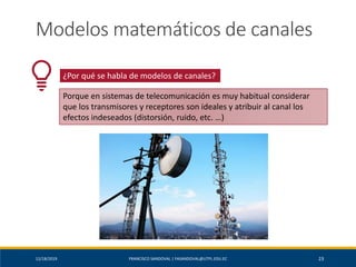 12/18/2019 FRANCISCO SANDOVAL | FASANDOVAL@UTPL.EDU.EC 23
Modelos matemáticos de canales
¿Por qué se habla de modelos de canales?
Porque en sistemas de telecomunicación es muy habitual considerar
que los transmisores y receptores son ideales y atribuir al canal los
efectos indeseados (distorsión, ruido, etc. …)
 