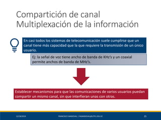 12/18/2019 FRANCISCO SANDOVAL | FASANDOVAL@UTPL.EDU.EC 25
Compartición de canal
Multiplexación de la información
En casi todos los sistemas de telecomunicación suele cumplirse que un
canal tiene más capacidad que la que requiere la transmisión de un único
usuario.
Ej: la señal de voz tiene ancho de banda de KHz’s y un coaxial
permite anchos de banda de MHz’s.
Establecer mecanismos para que las comunicaciones de varios usuarios puedan
compartir un mismo canal, sin que interfieran unas con otras.
 