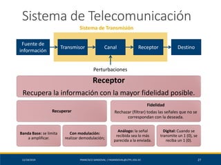 12/18/2019 FRANCISCO SANDOVAL | FASANDOVAL@UTPL.EDU.EC 27
Sistema de Telecomunicación
Fuente de
información
Transmisor Canal Receptor Destino
Perturbaciones
Sistema de Transmisión
Receptor
Recupera la información con la mayor fidelidad posible.
Recuperar
Banda Base: se limita
a amplificar.
Con modulación:
realizar demodulación;
Fidelidad
Rechazar (filtrar) todas las señales que no se
correspondan con la deseada.
Análogo: la señal
recibida sea lo más
parecida a la enviada.
Digital: Cuando se
transmite un 1 (0), se
reciba un 1 (0).
 
