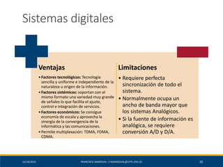 12/18/2019 FRANCISCO SANDOVAL | FASANDOVAL@UTPL.EDU.EC 30
Sistemas digitales
Ventajas
•Factores tecnológicos: Tecnología
sencilla y uniforme e independiente de la
naturaleza u origen de la información.
•Factores sistémicos: soportan con el
mismo formato una variedad muy grande
de señales lo que facilita el ajuste,
control e integración de servicios.
•Factores económicos: Se consigue
economía de escala y aprovecha la
sinergia de la convergencia de la
informática y las comunicaciones.
•Permite multiplexación: TDMA, FDMA,
CDMA.
Limitaciones
• Requiere perfecta
sincronización de todo el
sistema.
• Normalmente ocupa un
ancho de banda mayor que
los sistemas Analógicos.
• Si la fuente de información es
analógica, se requiere
conversión A/D y D/A.
 