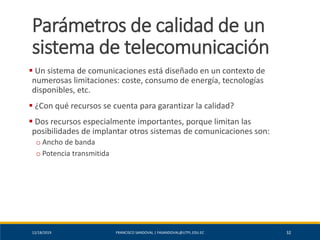 12/18/2019 FRANCISCO SANDOVAL | FASANDOVAL@UTPL.EDU.EC 32
Parámetros de calidad de un
sistema de telecomunicación
▪ Un sistema de comunicaciones está diseñado en un contexto de
numerosas limitaciones: coste, consumo de energía, tecnologías
disponibles, etc.
▪ ¿Con qué recursos se cuenta para garantizar la calidad?
▪ Dos recursos especialmente importantes, porque limitan las
posibilidades de implantar otros sistemas de comunicaciones son:
o Ancho de banda
o Potencia transmitida
 