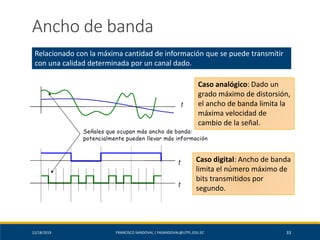 12/18/2019 FRANCISCO SANDOVAL | FASANDOVAL@UTPL.EDU.EC 33
Ancho de banda
Relacionado con la máxima cantidad de información que se puede transmitir
con una calidad determinada por un canal dado.
Caso analógico: Dado un
grado máximo de distorsión,
el ancho de banda limita la
máxima velocidad de
cambio de la señal.
Caso digital: Ancho de banda
limita el número máximo de
bits transmitidos por
segundo.
 