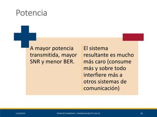 12/18/2019 FRANCISCO SANDOVAL | FASANDOVAL@UTPL.EDU.EC 35
Potencia
A mayor potencia
transmitida, mayor
SNR y menor BER.
El sistema
resultante es mucho
más caro (consume
más y sobre todo
interfiere más a
otros sistemas de
comunicación)
 