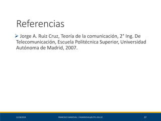 12/18/2019 FRANCISCO SANDOVAL | FASANDOVAL@UTPL.EDU.EC 37
Referencias
➢ Jorge A. Ruiz Cruz, Teoría de la comunicación, 2° Ing. De
Telecomunicación, Escuela Politécnica Superior, Universidad
Autónoma de Madrid, 2007.
 