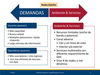 7/2/2019 FRANCISCO SANDOVAL | FASANDOVAL@UTPL.EDU.EC 6
• Más capacidad
• Buena calidad
• Múltiples aplicaciones: rápida
respuesta
• Largo volumen de información
Usuarios (quieren)
• Más suscriptores = más ingresos
• Uso más eficiente de recursos
con QoS
Operadoras (quieren)
• Recursos limitados (ancho de
banda y potencia)
• Canal adverso
• Con y sin línea de vista
• Interior y/o exterior
• Servicios multimedia con
diferente requerimiento de
QoS
• Gran # de nodos y red
dinámica
Ambiente & Servicios
DEMANDAS Ambiente & Servicios
Redes móviles
 